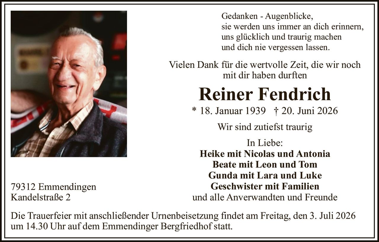 <p>Gedanken - Augenblicke,<br>sie werden uns immer an dich erinnern,<br>uns glücklich und traurig machen<br>und dich nie vergessen lassen.</p><p>Vielen Dank für die wertvolle Zeit, die wir noch mit dir haben durften</p><p><strong>Reiner Fendrich</strong><br>* 18. Januar 1939 † 20. Juni 2026</p><p>Wir sind zutiefst traurig</p><p>In Liebe:<br><strong>Heike mit Nicolas und Antonia</strong><br><strong>Beate mit Leon und Tom</strong><br><strong>Gunda mit Lara und Luke</strong><br><strong>Geschwister mit Familien</strong><br>und alle Anverwandten und Freunde</p><p>79312 Emmendingen<br>Kandelstraße 2</p><p>Die Trauerfeier mit anschließender Urnenbeisetzung findet am Freitag, den 3. Juli 2026 um 14.30 Uhr auf dem Emmendinger Bergfriedhof statt.</p>