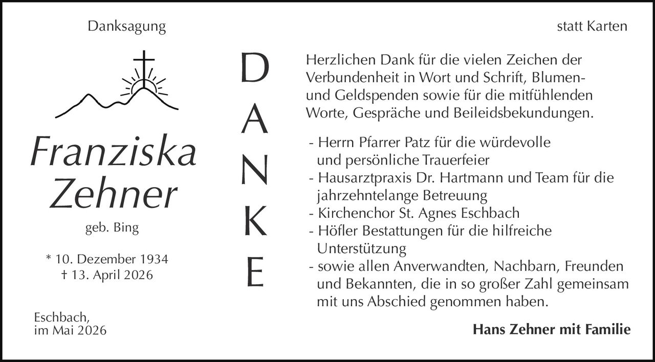 <p>Danksagung<br>statt Karten</p><p><strong>Franziska Zehner</strong><br>geb. Bing<br>* 10. Dezember 1934<br>† 13. April 2026</p><p>D<br>A<br>N<br>K<br>E</p><p>Herzlichen Dank für die vielen Zeichen der<br>Verbundenheit in Wort und Schrift, Blumen-<br>und Geldspenden sowie für die mitfühlenden<br>Worte, Gespräche und Beileidsbekundungen.</p><p>- Herrn Pfarrer Patz für die würdevolle<br>und persönliche Trauerfeier<br>- Hausarztpraxis Dr. Hartmann und Team für die<br>jahrzehntelange Betreuung<br>- Kirchenchor St. Agnes Eschbach<br>- Höfler Bestattungen für die hilfreiche<br>Unterstützung<br>- sowie allen Anverwandten, Nachbarn, Freunden<br>und Bekannten, die in so großer Zahl gemeinsam<br>mit uns Abschied genommen haben.</p><p><strong>Hans Zehner mit Familie</strong></p><p>Eschbach,<br>im Mai 2026</p>