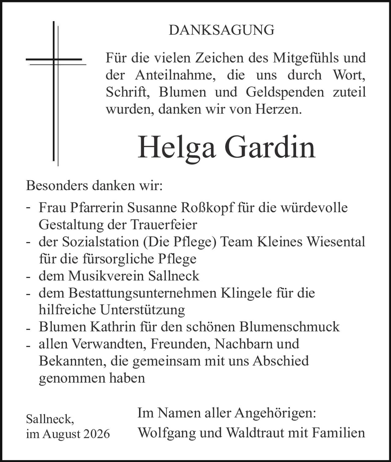<p><strong>DANKSAGUNG</strong></p>

<p>Für die vielen Zeichen des Mitgefühls und der Anteilnahme, die uns durch Wort, Schrift, Blumen und Geldspenden zuteil wurden, danken wir von Herzen.</p>

<p><strong>Helga Gardin</strong></p>

<p>Besonders danken wir:</p>

<ul>
<li>Frau Pfarrerin Susanne Roßkopf für die würdevolle Gestaltung der Trauerfeier</li>
<li>der Sozialstation (Die Pflege) Team Kleines Wiesental für die fürsorgliche Pflege</li>
<li>dem Musikverein Sallneck</li>
<li>dem Bestattungsunternehmen Klingele für die hilfreiche Unterstützung</li>
<li>Blumen Kathrin für den schönen Blumenschmuck</li>
<li>allen Verwandten, Freunden, Nachbarn und Bekannten, die gemeinsam mit uns Abschied genommen haben</li>
</ul>

<p>Im Namen aller Angehörigen:<br/>
Wolfgang und Waldtraut mit Familien</p>

<p>Sallneck,<br/>
im August 2026</p>