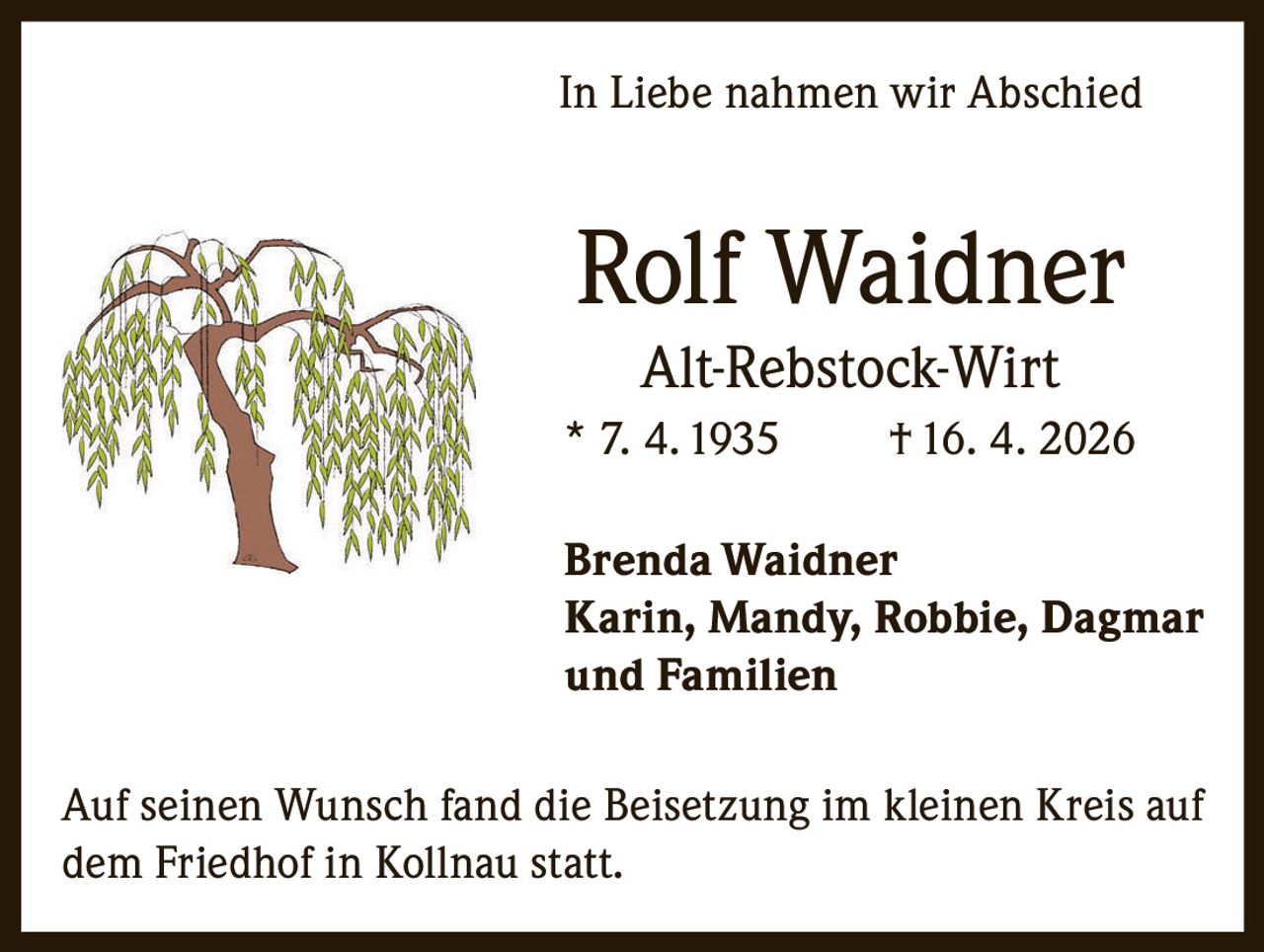 <p>In Liebe nahmen wir Abschied</p><p><strong>Rolf Waidner</strong><br>Alt-Rebstock-Wirt<br>* 7. 4. 1935 † 16. 4. 2026</p><p>Brenda Waidner<br>Karin, Mandy, Robbie, Dagmar<br>und Familien</p><p>Auf seinen Wunsch fand die Beisetzung im kleinen Kreis auf <br>dem Friedhof in Kollnau statt.</p>