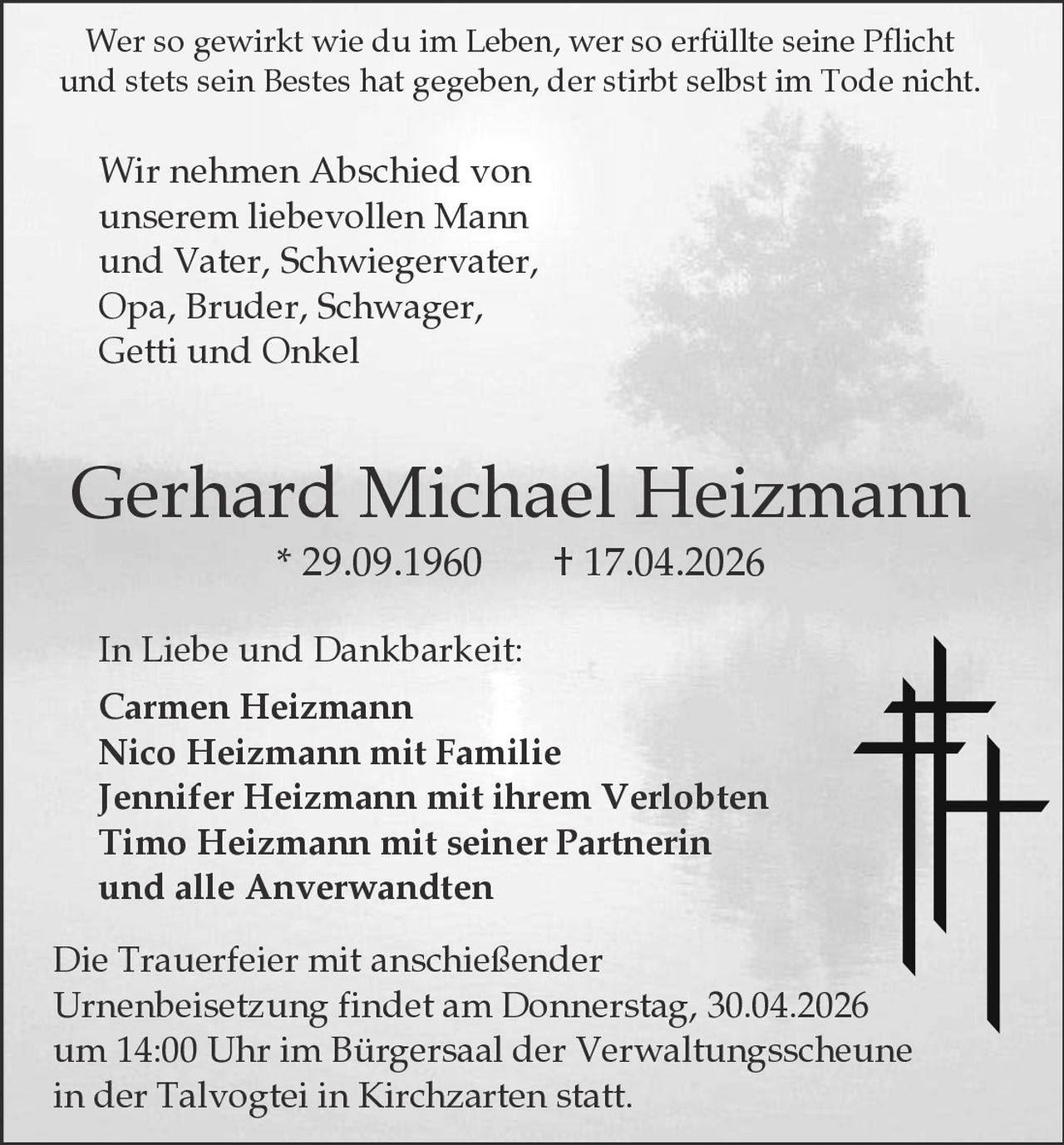 Wer so gewirkt wie du im Leben, wer so erfüllte seine Pflicht
und stets sein Bestes hat gegeben, der stirbt selbst im Tode nicht.

Wir nehmen Abschied von
unserem liebevollen Mann
und Vater, Schwiegervater,
Opa, Bruder, Schwager,
Getti und Onkel

Gerhard Michael Heizmann
* 29.09.1960

† 17.04.2026

In Liebe und Dankbarkeit:
Carmen Heizmann
Nico Heizmann mit Familie
Jennifer Heizmann mit ihrem Verlobten
Timo Heizmann mit seiner Partnerin
und alle Anverwandten
Die Trauerfeier mit anschießender
Urnenbeisetzung findet am Donnerstag, 30.04.2026
um 14:00 Uhr im Bürgersaal der Verwaltungsscheune
in der Talvogtei in Kirchzarten statt.