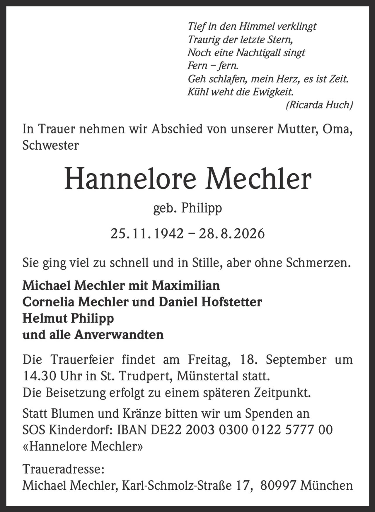 <i>Tief in den Himmel verklingt<br>Traurig der letzte Stern,<br>Noch eine Nachtigall singt<br>Fern – fern.<br>Geh schlafen, mein Herz, es ist Zeit.<br>Kühl weht die Ewigkeit.<br>(Ricarda Huch)</i>

<p>In Trauer nehmen wir Abschied von unserer Mutter, Oma, Schwester</p>

<strong>Hannelore Mechler geb. Philipp</strong>

<p>25. 11. 1942 – 28. 8. 2026</p>

<p>Sie ging viel zu schnell und in Stille, aber ohne Schmerzen.</p>

<strong>Michael Mechler mit Maximilian<br>Cornelia Mechler und Daniel Hofstetter<br>Helmut Philipp<br>und alle Anverwandten</strong>

<p>Die Trauerfeier findet am Freitag, 18. September um 14.30 Uhr in St. Trudpert, Münstertal statt.<br>Die Beisetzung erfolgt zu einem späteren Zeitpunkt.</p>

<p>Statt Blumen und Kränze bitten wir um Spenden an SOS Kinderdorf: IBAN DE22 2003 0300 0122 5777 00 «Hannelore Mechler»</p>

<p>Traueradresse:<br>Michael Mechler, Karl-Schmolz-Straße 17, 80997 München</p>