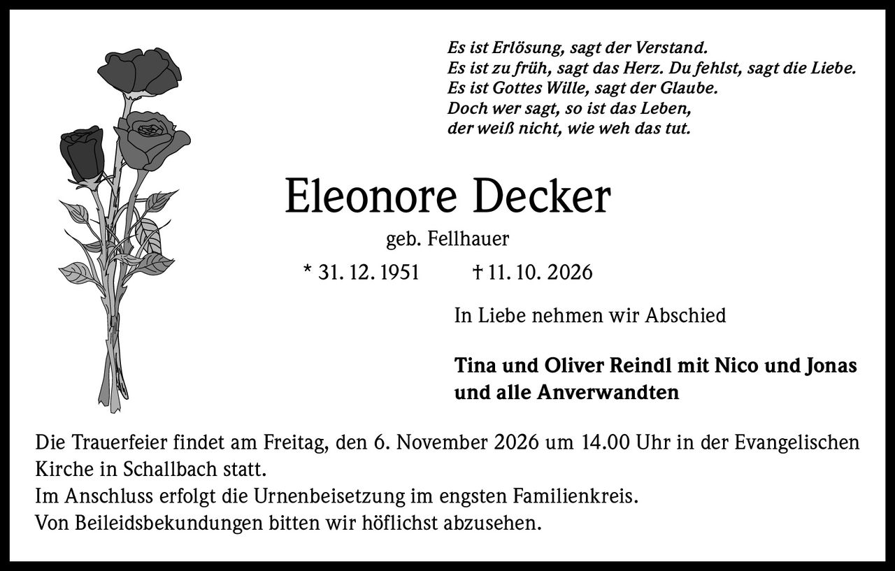 <p><i>Es ist Erlösung, sagt der Verstand.<br>Es ist zu früh, sagt das Herz. Du fehlst, sagt die Liebe.<br>Es ist Gottes Wille, sagt der Glaube.<br>Doch wer sagt, so ist das Leben,<br>der weiß nicht, wie weh das tut.</i></p><p><strong>Eleonore Decker</strong><br>geb. Fellhauer<br>* 31.12.1951 † 11.10. 2026</p><p>In Liebe nehmen wir Abschied</p><p><strong>Tina und Oliver Reindl mit Nico und Jonas<br>und alle Anverwandten</strong></p><p>Die Trauerfeier findet am Freitag, den 6. November 2026 um 14.00 Uhr in der Evangelischen Kirche in Schallbach statt.<br>Im Anschluss erfolgt die Urnenbeisetzung im engsten Familienkreis.<br>Von Beileidsbekundungen bitten wir höflichst abzusehen.</p>