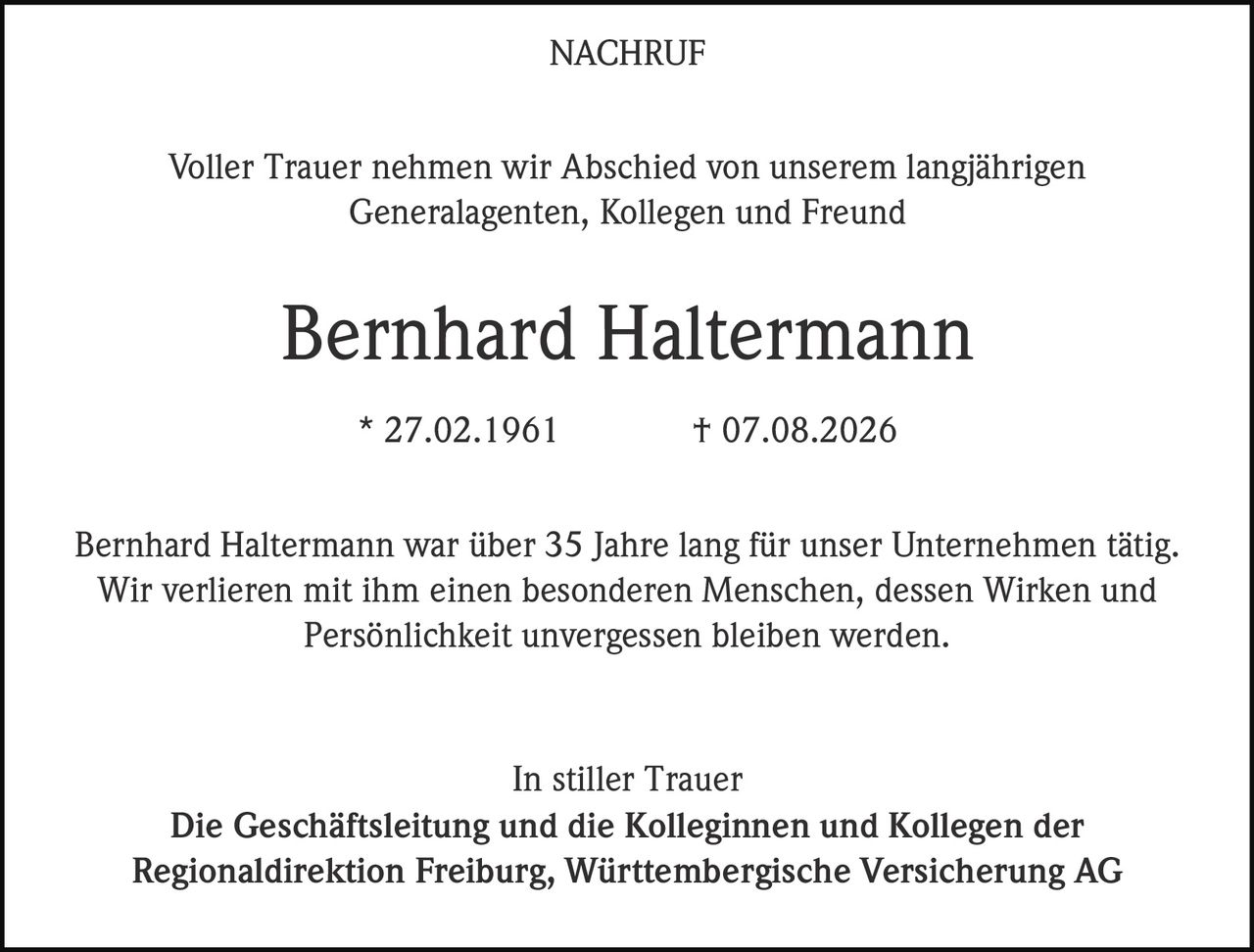 <p>Voller Trauer nehmen wir Abschied von unserem langjährigen Generalagenten, Kollegen und Freund</p>

<p><strong>Bernhard Haltermann</strong></p>

<p>* 27.02.1961 † 07.08.2026</p>

<p>Bernhard Haltermann war über 35 Jahre lang für unser Unternehmen tätig. Wir verlieren mit ihm einen besonderen Menschen, dessen Wirken und Persönlichkeit unvergessen bleiben werden.</p>

<p>In stiller Trauer<br/>
Die Geschäftsleitung und die Kolleginnen und Kollegen der Regionaldirektion Freiburg, Württembergische Versicherung AG</p>