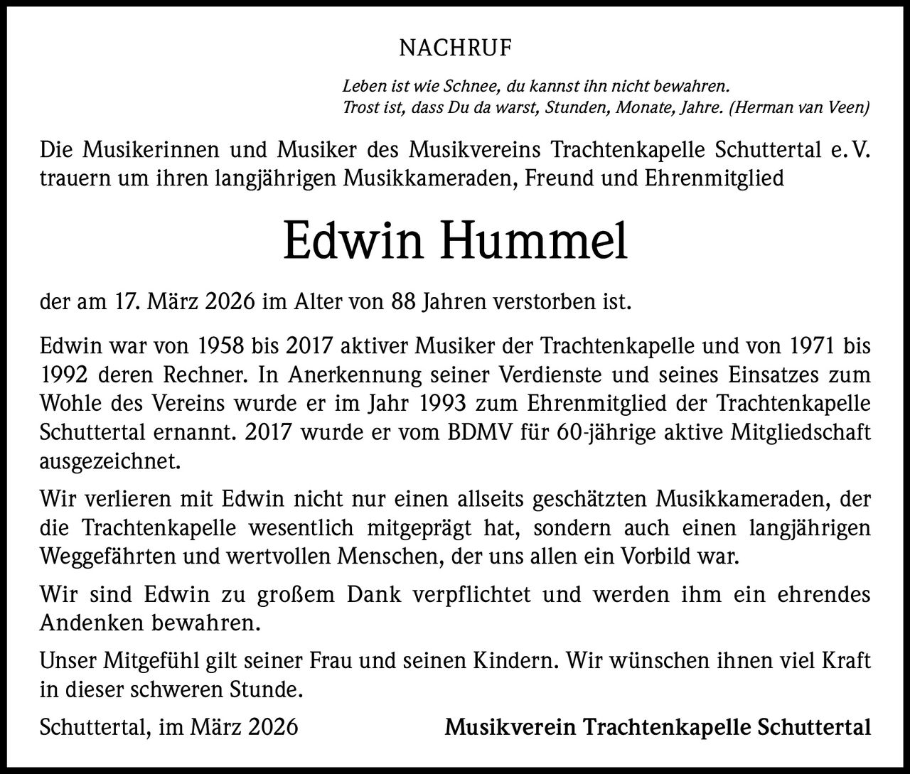 NACHRUF
Leben ist wie Schnee, du kannst ihn nicht bewahren.
Trost ist, dass Du da warst, Stunden, Monate, Jahre. (Herman van Veen)

Die Musikerinnen und Musiker des Musikvereins Trachtenkapelle Schuttertal e. V.
trauern um ihren langjährigen Musikkameraden, Freund und Ehrenmitglied

Edwin Hummel
der am 17. März 2026 im Alter von 88 Jahren verstorben ist.
Edwin war von 1958 bis 2017 aktiver Musiker der Trachtenkapelle und von 1971 bis
1992 deren Rechner. In Anerkennung seiner Verdienste und seines Einsatzes zum
Wohle des Vereins wurde er im Jahr 1993 zum Ehrenmitglied der Trachtenkapelle
Schuttertal ernannt. 2017 wurde er vom BDMV für 60-jährige aktive Mitgliedschaft
ausgezeichnet.
Wir verlieren mit Edwin nicht nur einen allseits geschätzten Musikkameraden, der
die Trachtenkapelle wesentlich mitgeprägt hat, sondern auch einen langjährigen
Weggefährten und wertvollen Menschen, der uns allen ein Vorbild war.
Wir sind Edwin zu großem Dank verpflichtet und werden ihm ein ehrendes
Andenken bewahren.
Unser Mitgefühl gilt seiner Frau und seinen Kindern. Wir wünschen ihnen viel Kraft
in dieser schweren Stunde.
Schuttertal, im März 2026

Musikverein Trachtenkapelle Schuttertal