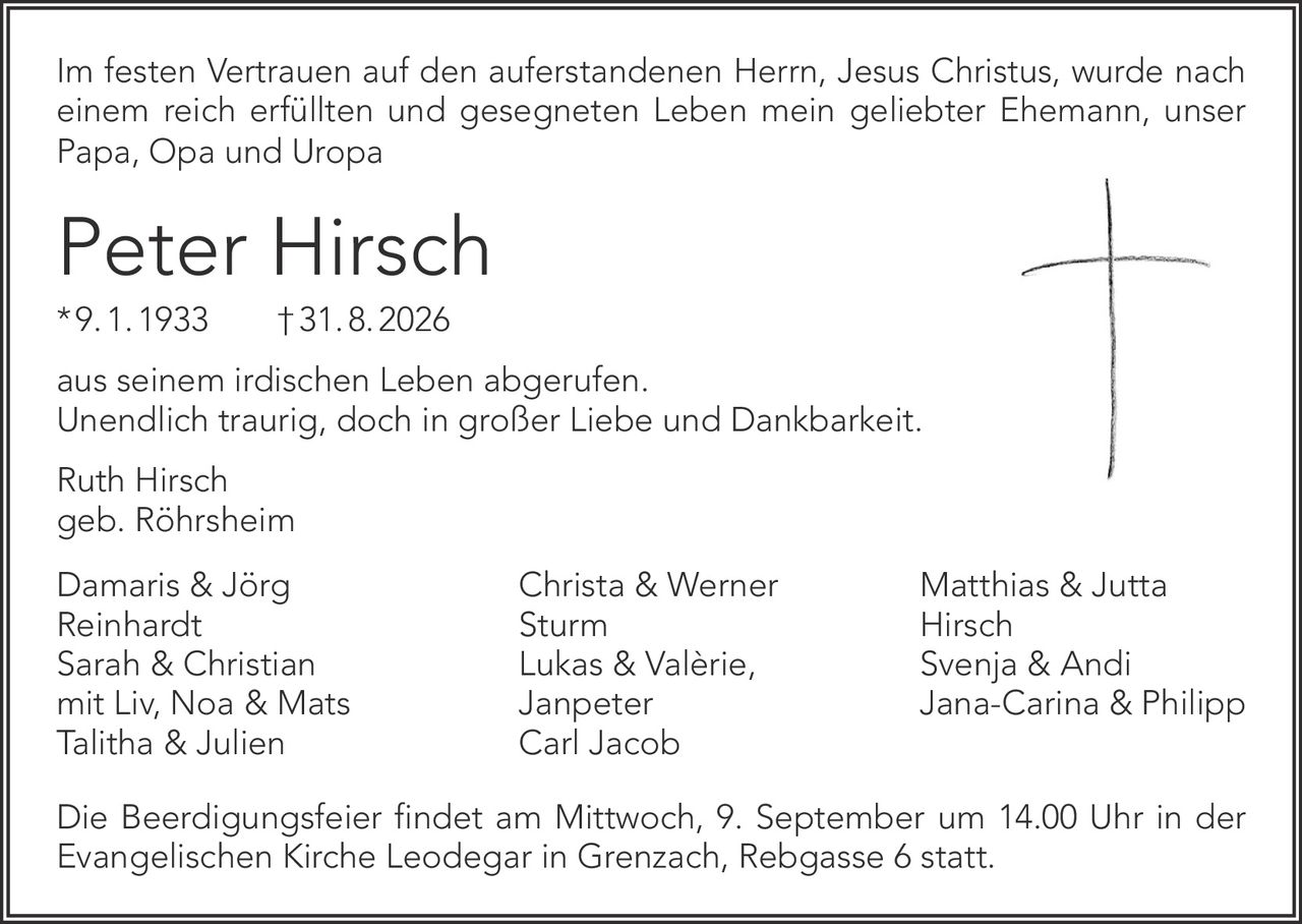 <p>Im festen Vertrauen auf den auferstandenen Herrn, Jesus Christus, wurde nach einem reich erfüllten und gesegneten Leben mein geliebter Ehemann, unser Papa, Opa und Uropa</p>

<p><strong>Peter Hirsch</strong><br>
* 9. 1. 1933  † 31. 8. 2026</p>

<p>aus seinem irdischen Leben abgerufen.<br>
Unendlich traurig, doch in großer Liebe und Dankbarkeit.</p>

<p>Ruth Hirsch<br>
geb. Röhrsheim</p>

<p>Damaris & Jörg<br>
Reinhardt<br>
Sarah & Christian<br>
mit Liv, Noa & Mats<br>
Talitha & Julien</p>

<p>Christa & Werner<br>
Sturm<br>
Lukas & Valèrie,<br>
Janpeter<br>
Carl Jacob</p>

<p>Matthias & Jutta<br>
Hirsch<br>
Svenja & Andi<br>
Jana-Carina & Philipp</p>

<p>Die Beerdigungsfeier findet am Mittwoch, 9. September um 14.00 Uhr in der Evangelischen Kirche Leodegar in Grenzach, Rebgasse 6 statt.</p>