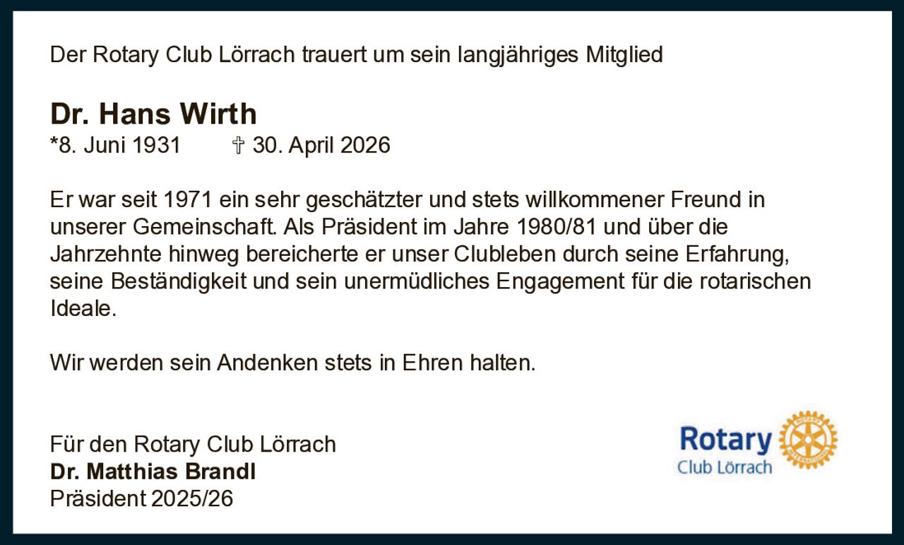 <p>Der Rotary Club Lörrach trauert um sein langjähriges Mitglied</p><p><strong>Dr. Hans Wirth</strong><br>*8. Juni 1931 † 30. April 2026</p><p>Er war seit 1971 ein sehr geschätzter und stets willkommener Freund in unserer Gemeinschaft. Als Präsident im Jahre 1980/81 und über die Jahrzehnte hinweg bereicherte er unser Clubleben durch seine Erfahrung, seine Beständigkeit und sein unermüdliches Engagement für die rotarischen Ideale.</p><p>Wir werden sein Andenken stets in Ehren halten.</p><p>Für den Rotary Club Lörrach<br><strong>Dr. Matthias Brandl</strong><br>Präsident 2025/26</p>