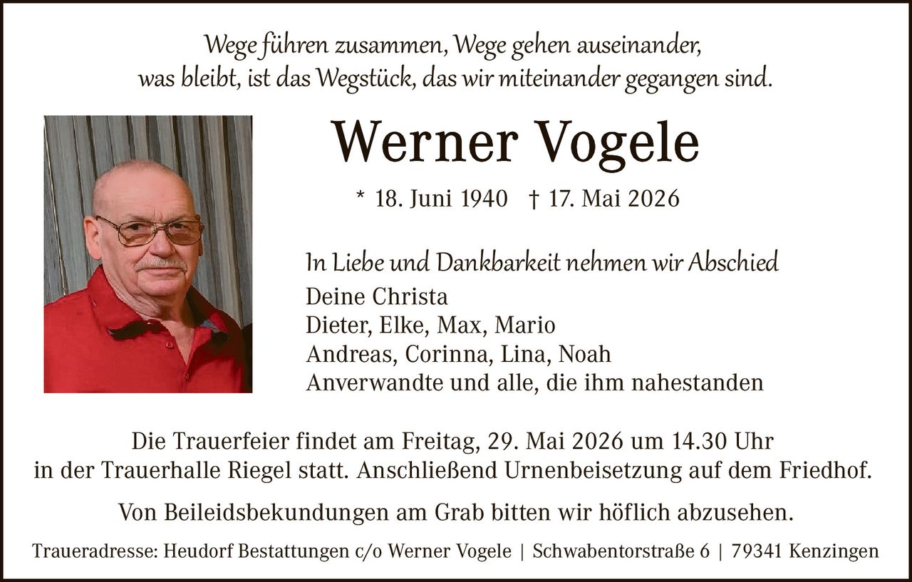 <p>Wege führen zusammen, Wege gehen auseinander,<br>was bleibt, ist das Wegstück, das wir miteinander gegangen sind.</p><p><strong>Werner Vogele</strong><br>* 18. Juni 1940 † 17. Mai 2026</p><p>In Liebe und Dankbarkeit nehmen wir Abschied<br>Deine Christa<br>Dieter, Elke, Max, Mario<br>Andreas, Corinna, Lina, Noah<br>Anverwandte und alle, die ihm nahestanden</p><p>Die Trauerfeier findet am Freitag, 29. Mai 2026 um 14.30 Uhr<br>in der Trauerhalle Riegel statt. Anschließend Urnenbeisetzung auf dem Friedhof.</p><p>Von Beileidsbekundungen am Grab bitten wir höflich abzusehen.</p><p>Traueradresse: Heudorf Bestattungen c/o Werner Vogele | Schwabentorstraße 6 | 79341 Kenzingen</p>