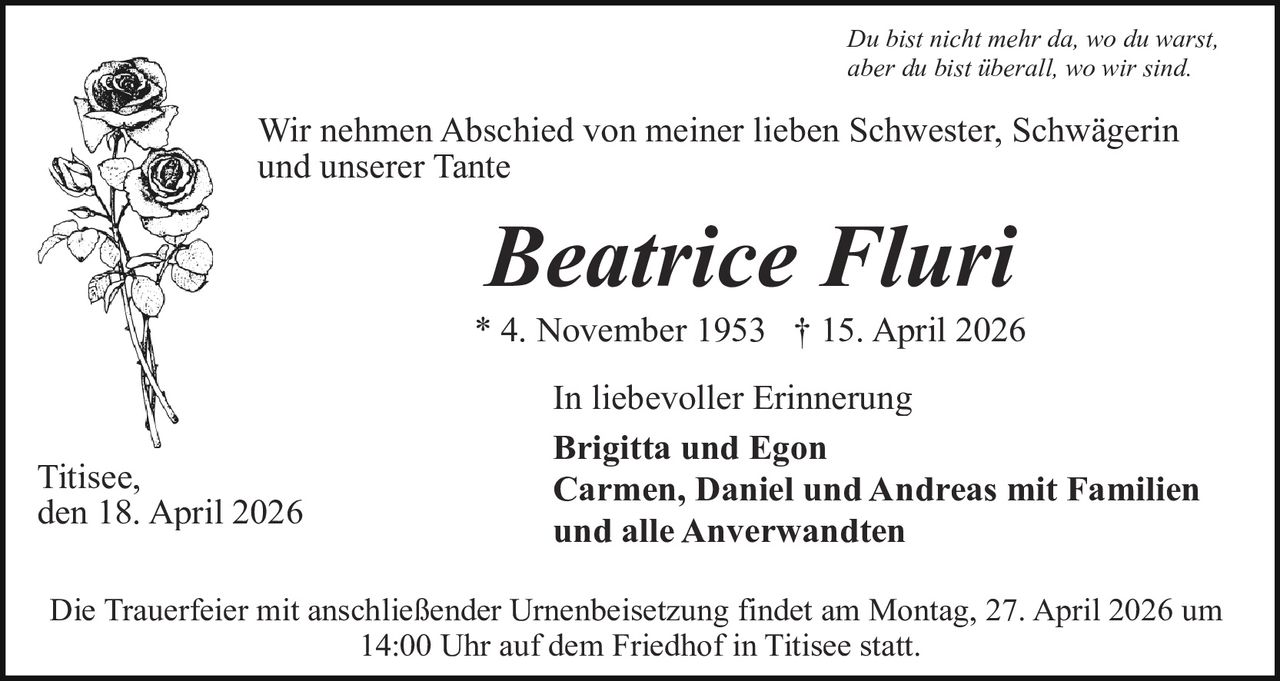 Du bist nicht mehr da, wo du warst,
aber du bist überall, wo wir sind.

Wir nehmen Abschied von meiner lieben Schwester, Schwägerin
und unserer Tante

Beatrice Fluri

* 4. November 1953 † 15. April 2026

Titisee,
den 18. April 2026

In liebevoller Erinnerung
Brigitta und Egon
Carmen, Daniel und Andreas mit Familien
und alle Anverwandten

Die Trauerfeier mit anschließender Urnenbeisetzung findet am Montag, 27. April 2026 um
14:00 Uhr auf dem Friedhof in Titisee statt.