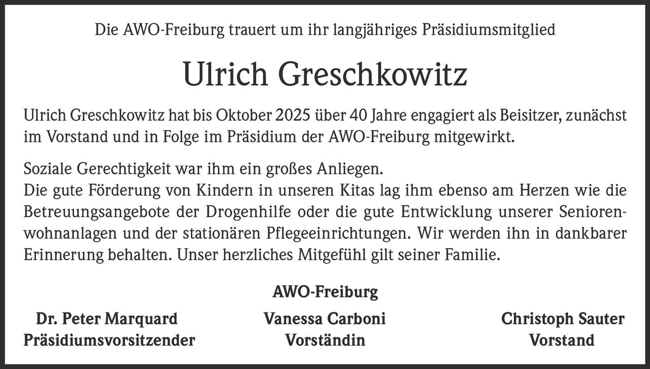 <p>Die AWO-Freiburg trauert um ihr langjähriges Präsidiumsmitglied</p><p><strong>Ulrich Greschkowitz</strong></p><p>Ulrich Greschkowitz hat bis Oktober 2025 über 40 Jahre engagiert als Beisitzer, zunächst im Vorstand und in Folge im Präsidium der AWO-Freiburg mitgewirkt.</p><p>Soziale Gerechtigkeit war ihm ein großes Anliegen. Die gute Förderung von Kindern in unseren Kitas lag ihm ebenso am Herzen wie die Betreuungsangebote der Drogenhilfe oder die gute Entwicklung unserer Seniorenwohnanlagen und der stationären Pflegeeinrichtungen. Wir werden ihn in dankbarer Erinnerung behalten. Unser herzliches Mitgefühl gilt seiner Familie.</p><p><strong>AWO-Freiburg</strong></p><p>Dr. Peter Marquard<br/>Präsidiumsvorsitzender</p><p>Vanessa Carboni<br/>Vorständin</p><p>Christoph Sauter<br/>Vorstand</p>
