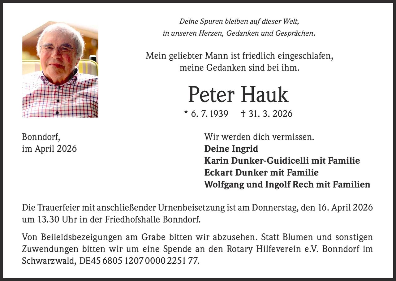 Deine Spuren bleiben auf dieser Welt,
in unseren Herzen, Gedanken und Gesprächen .

Mein geliebter Mann ist friedlich eingeschlafen,
meine Gedanken sind bei ihm.

Peter Hauk

* 6. 7. 1939
Bonndorf,
im April 2026

† 31. 3. 2026

Wir werden dich vermissen.
Deine Ingrid
Karin Dunker-Guidicelli mit Familie
Eckart Dunker mit Familie
Wolfgang und Ingolf Rech mit Familien

Die Trauerfeier mit anschließender Urnenbeisetzung ist am Donnerstag, den 16. April 2026
um 13.30 Uhr in der Friedhofshalle Bonndorf.
Von Beileidsbezeigungen am Grabe bitten wir abzusehen. Statt Blumen und sonstigen
Zuwendungen bitten wir um eine Spende an den Rotary Hilfeverein e.V. Bonndorf im
Schwarzwald, DE45 6805 1207 0000 2251 77.
