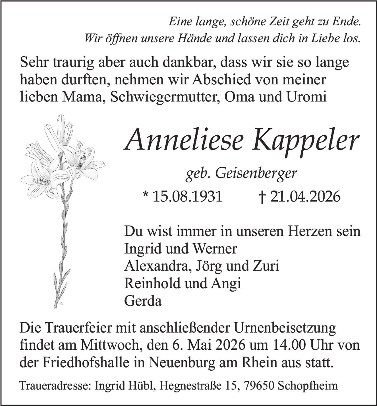 Eine lange, schöne Zeit geht zu Ende.
Wir öﬀnen unsere Hände und lassen dich in Liebe los.

Sehr traurig aber auch dankbar, dass wir sie so lange
haben durften, nehmen wir Abschied von meiner
lieben Mama, Schwiegermutter, Oma und Uromi

Anneliese Kappeler
geb. Geisenberger
* 15.08.1931

† 21.04.2026

Du wist immer in unseren Herzen sein
Ingrid und Werner
Alexandra, Jörg und Zuri
Reinhold und Angi
Gerda
Die Trauerfeier mit anschließender Urnenbeisetzung
findet am Mittwoch, den 6. Mai 2026 um 14.00 Uhr von
der Friedhofshalle in Neuenburg am Rhein aus statt.
Traueradresse: Ingrid Hübl, Hegnestraße 15, 79650 Schopfheim