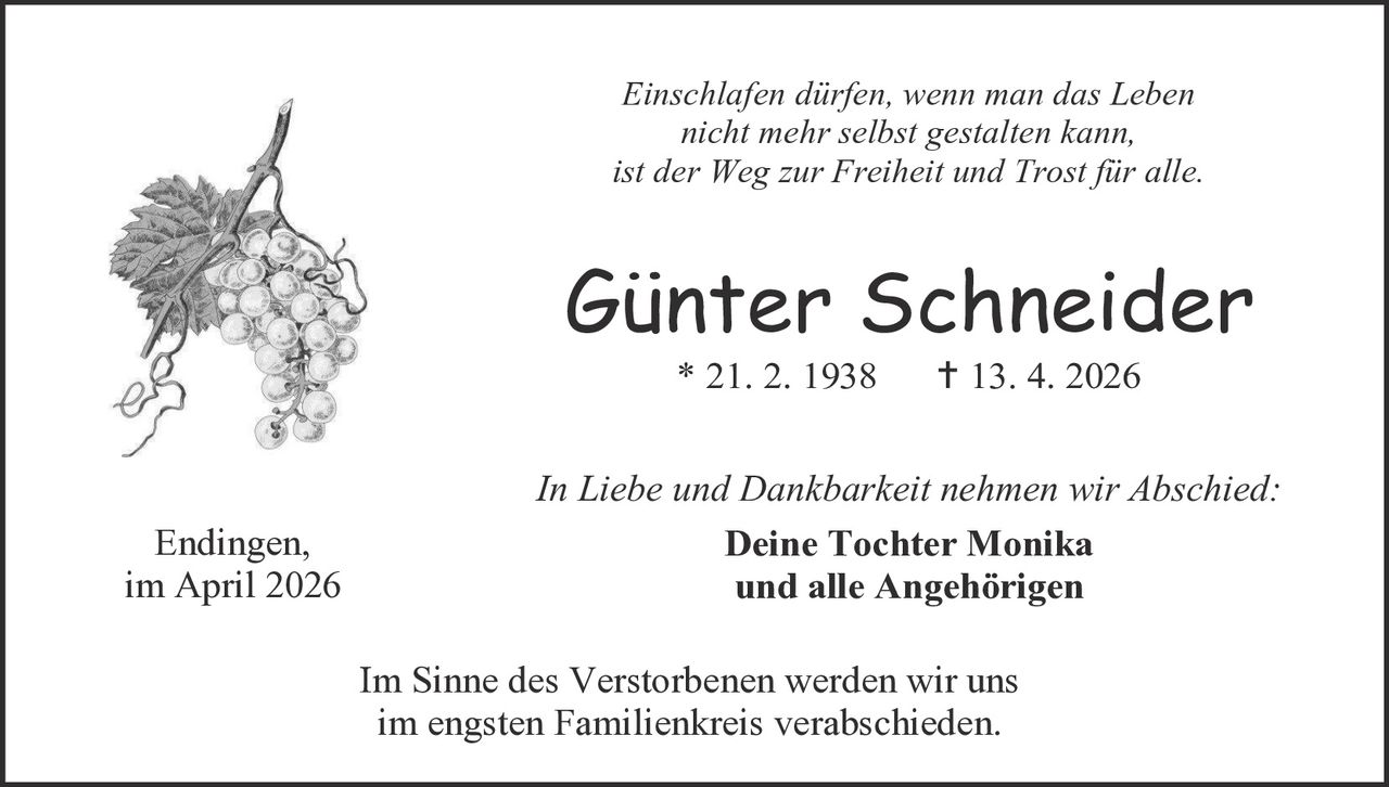Einschlafen dürfen, wenn man das Leben
nicht mehr selbst gestalten kann,
ist der Weg zur Freiheit und Trost für alle.

Günter Schneider
* 21. 2. 1938

Endingen,
im April 2026

 13. 4. 2026

In Liebe und Dankbarkeit nehmen wir Abschied:
Deine Tochter Monika
und alle Angehörigen
Im Sinne des Verstorbenen werden wir uns
im engsten Familienkreis verabschieden.