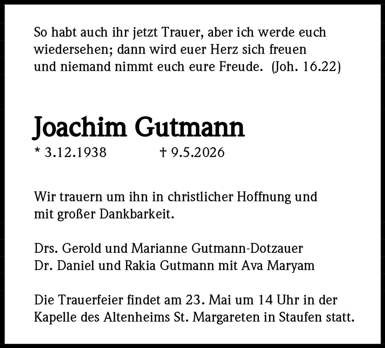 <p>So habt auch ihr jetzt Trauer, aber ich werde euch wiedersehen; dann wird euer Herz sich freuen und niemand nimmt euch eure Freude. (Joh. 16.22)</p><p><strong>Joachim Gutmann</strong><br>* 3.12.1938 † 9.5.2026</p><p>Wir trauern um ihn in christlicher Hoffnung und mit großer Dankbarkeit.</p><p>Drs. Gerold und Marianne Gutmann-Dotzauer<br>Dr. Daniel und Rakia Gutmann mit Ava Maryam</p><p>Die Trauerfeier findet am 23. Mai um 14 Uhr in der Kapelle des Altenheims St. Margareten in Staufen statt.</p>