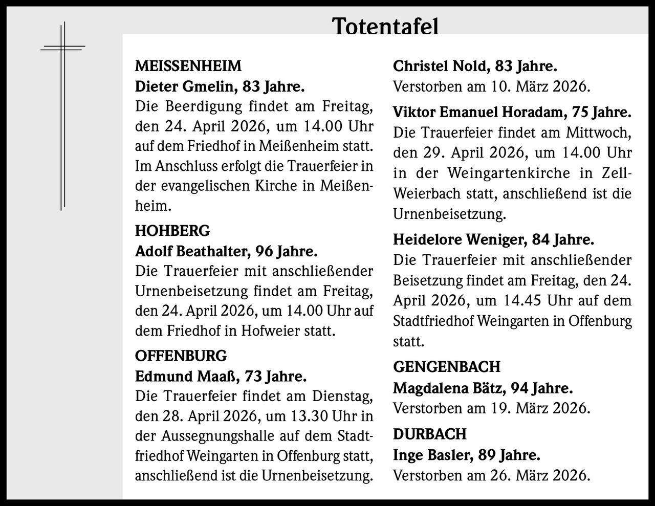 Totentafel
MEISSENHEIM
Dieter Gmelin, 83 Jahre.
Die Beerdigung findet am Freitag,
den 24. April 2026, um 14.00 Uhr
auf dem Friedhof in Meißenheim statt.
Im Anschluss erfolgt die Trauerfeier in
der evangelischen Kirche in Meißenheim.
HOHBERG
Adolf Beathalter, 96 Jahre.
Die Trauerfeier mit anschließender
Urnenbeisetzung findet am Freitag,
den 24. April 2026, um 14.00 Uhr auf
dem Friedhof in Hofweier statt.
OFFENBURG
Edmund Maaß, 73 Jahre.
Die Trauerfeier findet am Dienstag,
den 28. April 2026, um 13.30 Uhr in
der Aussegnungshalle auf dem Stadtfriedhof Weingarten in Offenburg statt,
anschließend ist die Urnenbeisetzung.

Christel Nold, 83 Jahre.
Verstorben am 10. März 2026.
Viktor Emanuel Horadam, 75 Jahre.
Die Trauerfeier findet am Mittwoch,
den 29. April 2026, um 14.00 Uhr
in der Weingartenkirche in ZellWeierbach statt, anschließend ist die
Urnenbeisetzung.
Heidelore Weniger, 84 Jahre.
Die Trauerfeier mit anschließender
Beisetzung findet am Freitag, den 24.
April 2026, um 14.45 Uhr auf dem
Stadtfriedhof Weingarten in Offenburg
statt.
GENGENBACH
Magdalena Bätz, 94 Jahre.
Verstorben am 19. März 2026.
DURBACH
Inge Basler, 89 Jahre.
Verstorben am 26. März 2026.
