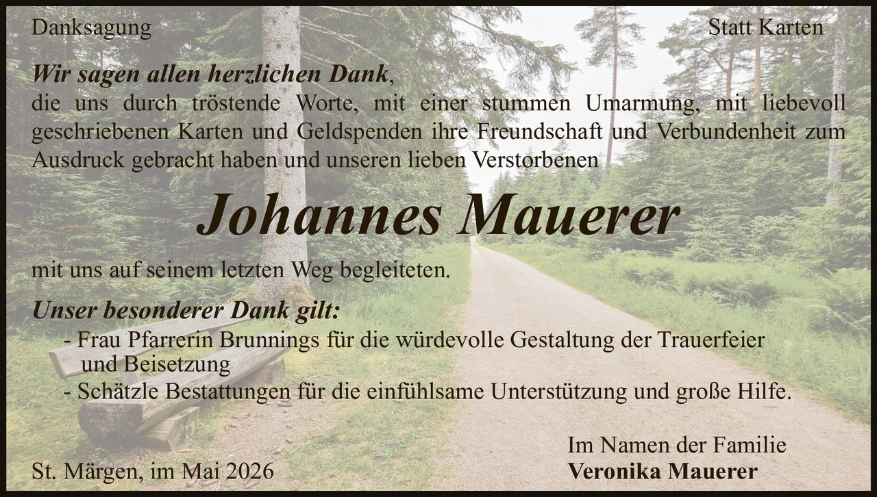 <p>Danksagung Statt Karten</p><p>Wir sagen allen herzlichen Dank,<br>die uns durch tröstende Worte, mit einer stummen Umarmung, mit liebevoll geschriebenen Karten und Geldspenden ihre Freundschaft und Verbundenheit zum Ausdruck gebracht haben und unseren lieben Verstorbenen</p><p><strong>Johannes Mauerer</strong></p><p>mit uns auf seinem letzten Weg begleiteten.</p><p><strong>Unser besonderer Dank gilt:</strong><br>- Frau Pfarrerin Brunnings für die würdevolle Gestaltung der Trauerfeier und Beisetzung<br>- Schätzle Bestattungen für die einfühlsame Unterstützung und große Hilfe.</p><p>Im Namen der Familie<br>Veronika Mauerer</p><p>St. Märgen, im Mai 2026</p>