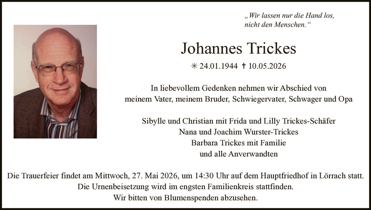 <p>„Wir lassen nur die Hand los,<br>nicht den Menschen.“</p><p><strong>Johannes Trickes</strong><br>* 24.01.1944 † 10.05.2026</p><p>In liebevollem Gedenken nehmen wir Abschied von<br>meinem Vater, meinem Bruder, Schwiegervater, Schwager und Opa</p><p>Sibylle und Christian mit Frida und Lilly Trickes-Schäfer<br>Nana und Joachim Wurster-Trickes<br>Barbara Trickes mit Familie<br>und alle Anverwandten</p><p>Die Trauerfeier findet am Mittwoch, 27. Mai 2026, um 14:30 Uhr auf dem Hauptfriedhof in Lörrach statt.<br>Die Urnenbeisetzung wird im engsten Familienkreis stattfinden.<br>Wir bitten von Blumenspenden abzusehen.</p>