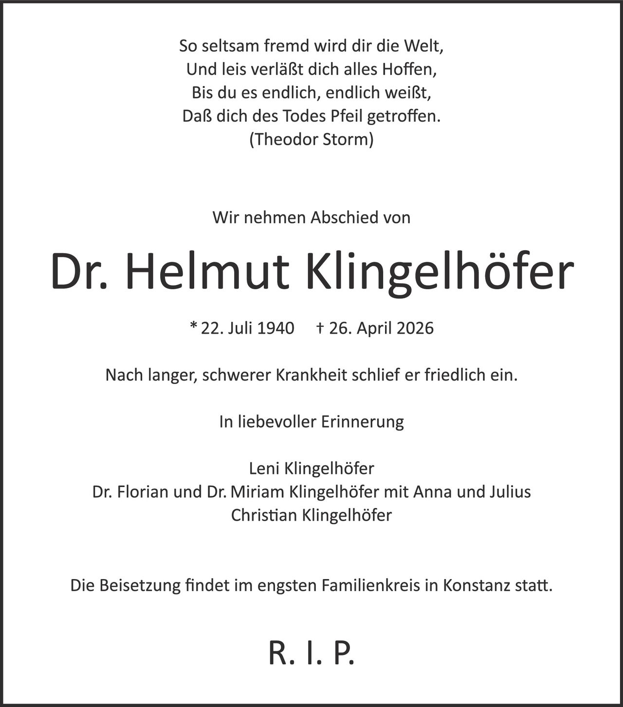 <p>So seltsam fremd wird dir die Welt,<br>Und leis verläßt dich alles Hoffen,<br>Bis du es endlich, endlich weißt,<br>Daß dich des Todes Pfeil getroffen.<br>(Theodor Storm)</p><p>Wir nehmen Abschied von</p><p><strong>Dr. Helmut Klingelhöfer</strong></p><p>* 22. Juli 1940 † 26. April 2026</p><p>Nach langer, schwerer Krankheit schlief er friedlich ein.</p><p>In liebevoller Erinnerung</p><p>Leni Klingelhöfer<br>Dr. Florian und Dr. Miriam Klingelhöfer mit Anna und Julius<br>Christian Klingelhöfer</p><p>Die Beisetzung findet im engsten Familienkreis in Konstanz statt.</p><p>R. I. P.</p>