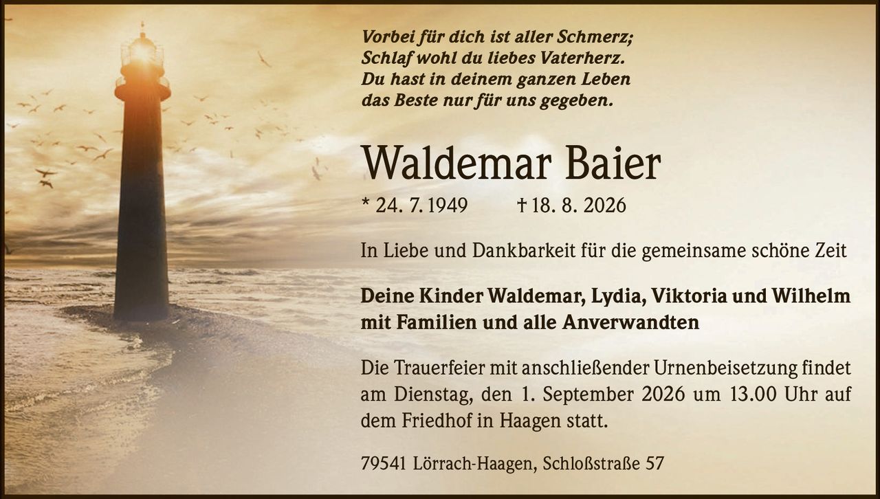 <p><i>Vorbei für dich ist aller Schmerz;<br/>Schlaf wohl du liebes Vaterherz.<br/>Du hast in deinem ganzen Leben<br/>das Beste nur für uns gegeben.</i></p><p><strong>Waldemar Baier</strong><br/>* 24. 7.1949 † 18. 8. 2026</p><p>In Liebe und Dankbarkeit für die gemeinsame schöne Zeit</p><p><strong>Deine Kinder Waldemar, Lydia, Viktoria und Wilhelm<br/>mit Familien und alle Anverwandten</strong></p><p>Die Trauerfeier mit anschließender Urnenbeisetzung findet am Dienstag, den 1. September 2026 um 13.00 Uhr auf dem Friedhof in Haagen statt.</p><p>79541 Lörrach-Haagen, Schloßstraße 57</p>