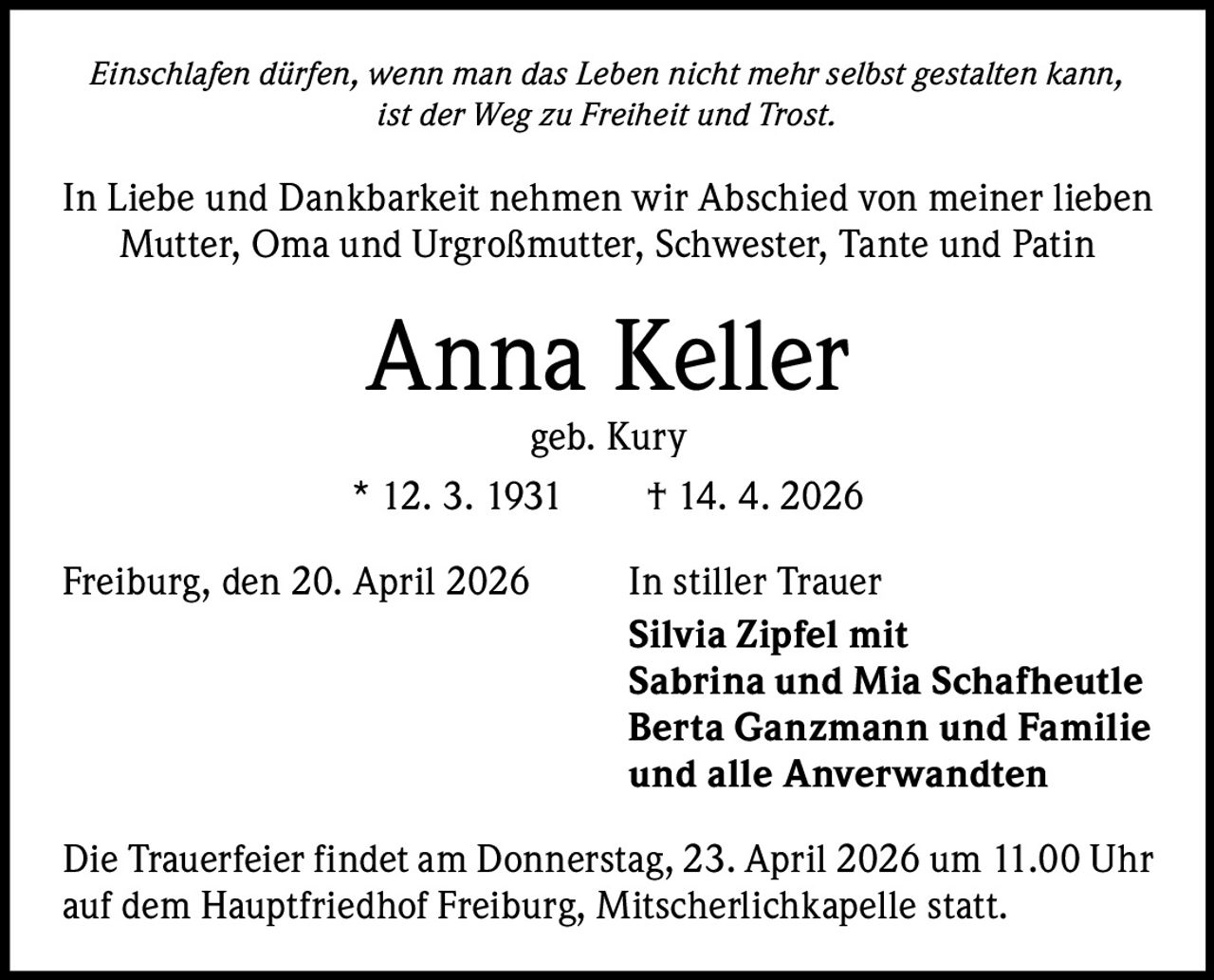 Einschlafen dürfen, wenn man das Leben nicht mehr selbst gestalten kann,
ist der Weg zu Freiheit und Trost.

In Liebe und Dankbarkeit nehmen wir Abschied von meiner lieben
Mutter, Oma und Urgroßmutter, Schwester, Tante und Patin

Anna Keller

geb. Kury
* 12. 3. 1931   † 14. 4. 2026
Freiburg, den 20. April 2026

In stiller Trauer
Silvia Zipfel mit
Sabrina und Mia Schafheutle
Berta Ganzmann und Familie
und alle Anverwandten

Die Trauerfeier findet am Donnerstag, 23. April 2026 um 11.00 Uhr
auf dem Hauptfriedhof Freiburg, Mitscherlichkapelle statt.