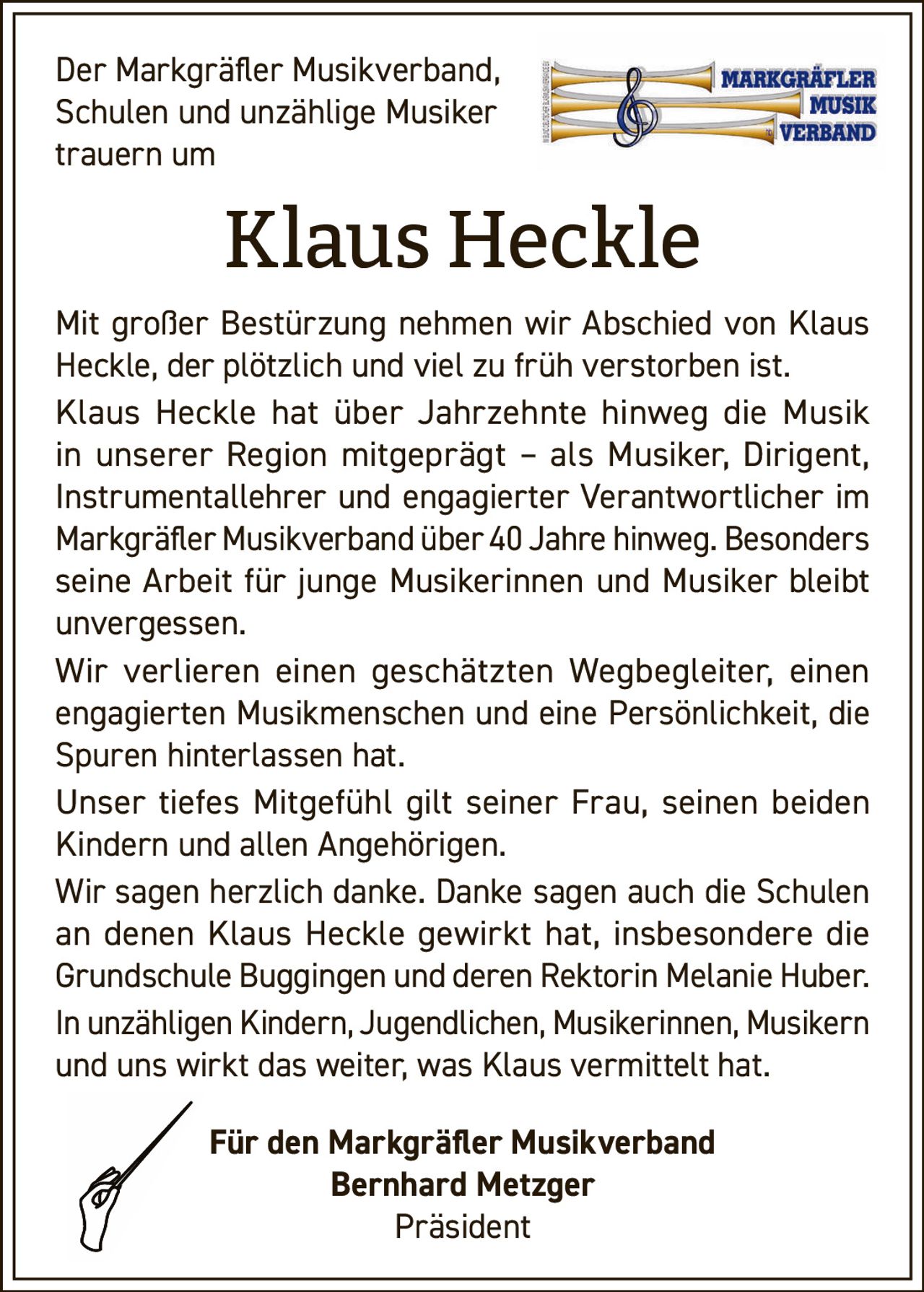 <p>Der Markgräfler Musikverband, Schulen und unzählige Musiker trauern um</p><p><strong>Klaus Heckle</strong></p><p>Mit großer Bestürzung nehmen wir Abschied von Klaus Heckle, der plötzlich und viel zu früh verstorben ist.<br>Klaus Heckle hat über Jahrzehnte hinweg die Musik in unserer Region mitgeprägt – als Musiker, Dirigent, Instrumentallehrer und engagierter Verantwortlicher im Markgräfler Musikverband über 40 Jahre hinweg. Besonders seine Arbeit für junge Musikerinnen und Musiker bleibt unvergessen.<br>Wir verlieren einen geschätzten Wegbegleiter, einen engagierten Musikmenschen und eine Persönlichkeit, die Spuren hinterlassen hat.<br>Unser tiefes Mitgefühl gilt seiner Frau, seinen beiden Kindern und allen Angehörigen.<br>Wir sagen herzlich danke. Danke sagen auch die Schulen an denen Klaus Heckle gewirkt hat, insbesondere die Grundschule Buggingen und deren Rektorin Melanie Huber.<br>In unzähligen Kindern, Jugendlichen, Musikerinnen, Musikern und uns wirkt das weiter, was Klaus vermittelt hat.</p><p>Für den Markgräfler Musikverband<br>Bernhard Metzger<br>Präsident</p>