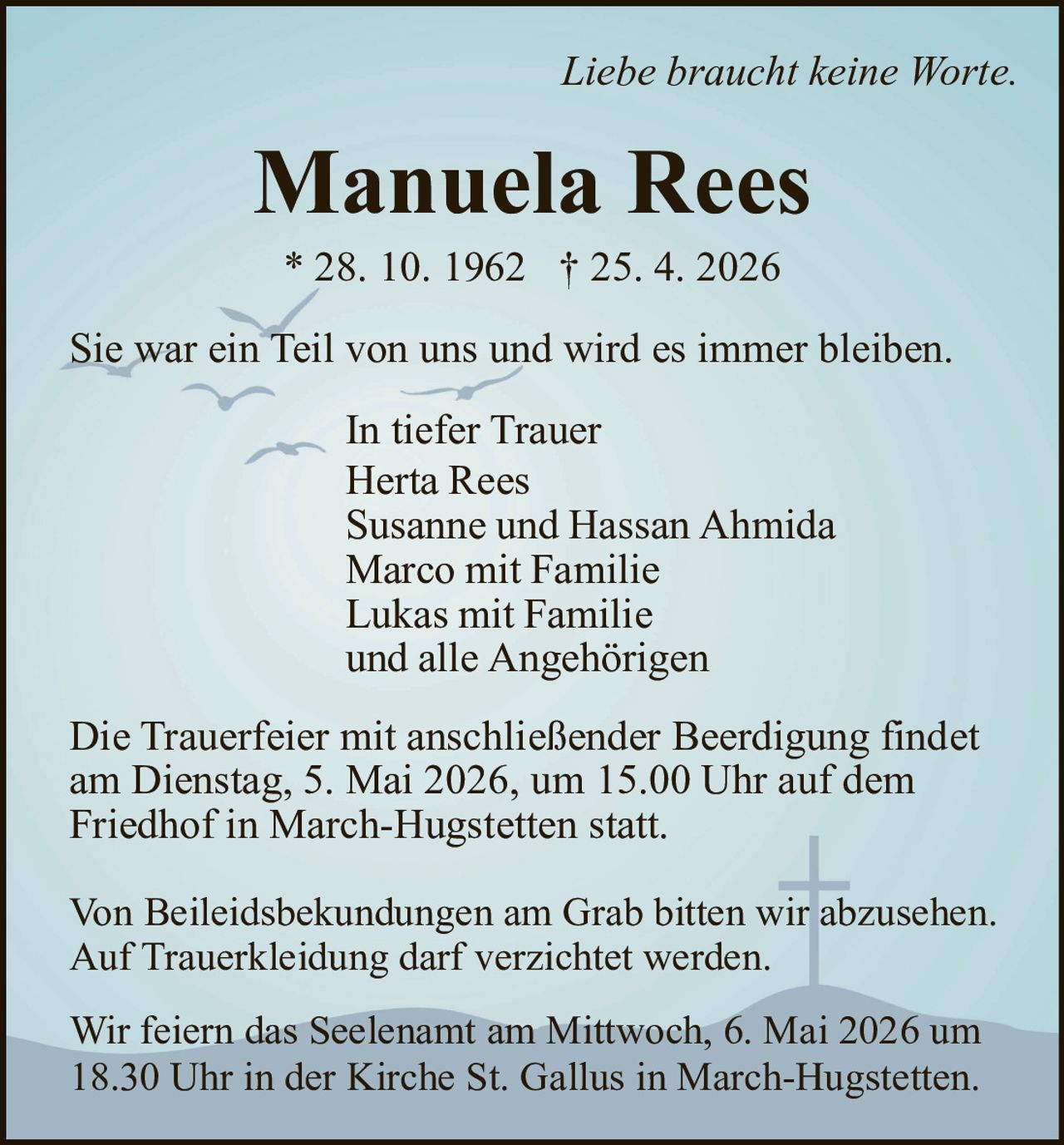 Liebe braucht keine Worte.

Manuela Rees
* 28. 10. 1962 † 25. 4. 2026
Sie war ein Teil von uns und wird es immer bleiben.
In tiefer Trauer
Herta Rees
Susanne und Hassan Ahmida
Marco mit Familie
Lukas mit Familie
und alle Angehörigen
Die Trauerfeier mit anschließender Beerdigung findet
am Dienstag, 5. Mai 2026, um 15.00 Uhr auf dem
Friedhof in March-Hugstetten statt.
Von Beileidsbekundungen am Grab bitten wir abzusehen.
Auf Trauerkleidung darf verzichtet werden.
Wir feiern das Seelenamt am Mittwoch, 6. Mai 2026 um
18.30 Uhr in der Kirche St. Gallus in March-Hugstetten.