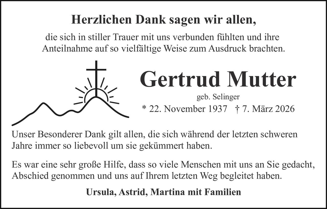 Herzlichen Dank sagen wir allen,
die sich in stiller Trauer mit uns verbunden fühlten und ihre
Anteilnahme auf so vielfältige Weise zum Ausdruck brachten.

Gertrud Mutter
geb. Selinger

* 22. November 1937 † 7. März 2026
Unser Besonderer Dank gilt allen, die sich während der letzten schweren
Jahre immer so liebevoll um sie gekümmert haben.
Es war eine sehr große Hilfe, dass so viele Menschen mit uns an Sie gedacht,
Abschied genommen und uns auf Ihrem letzten Weg begleitet haben.
Ursula, Astrid, Martina mit Familien