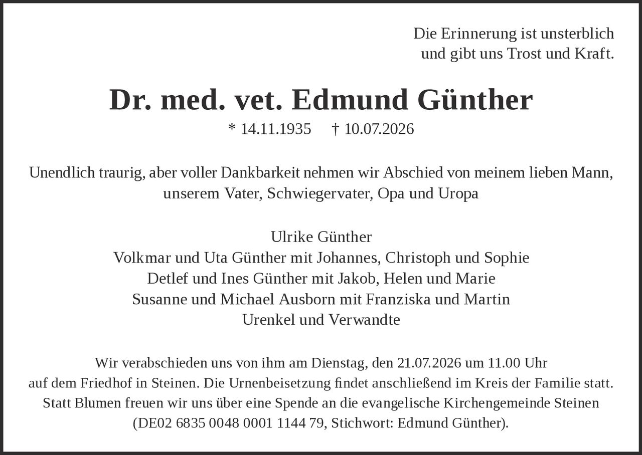 <p>Die Erinnerung ist unsterblich und gibt uns Trost und Kraft.</p>

<p><strong>Dr. med. vet. Edmund Günther</strong><br/>* 14.11.1935 † 10.07.2026</p>

<p>Unendlich traurig, aber voller Dankbarkeit nehmen wir Abschied von meinem lieben Mann, unserem Vater, Schwiegervater, Opa und Uropa</p>

<p>Ulrike Günther<br/>
Volkmar und Uta Günther mit Johannes, Christoph und Sophie<br/>
Detlef und Ines Günther mit Jakob, Helen und Marie<br/>
Susanne und Michael Ausborn mit Franziska und Martin<br/>
Urenkel und Verwandte</p>

<p>Wir verabschieden uns von ihm am Dienstag, den 21.07.2026 um 11.00 Uhr auf dem Friedhof in Steinen. Die Urnenbeisetzung findet anschließend im Kreis der Familie statt.</p>

<p>Statt Blumen freuen wir uns über eine Spende an die evangelische Kirchengemeinde Steinen (DE02 6835 0048 0001 1144 79, Stichwort: Edmund Günther).</p>