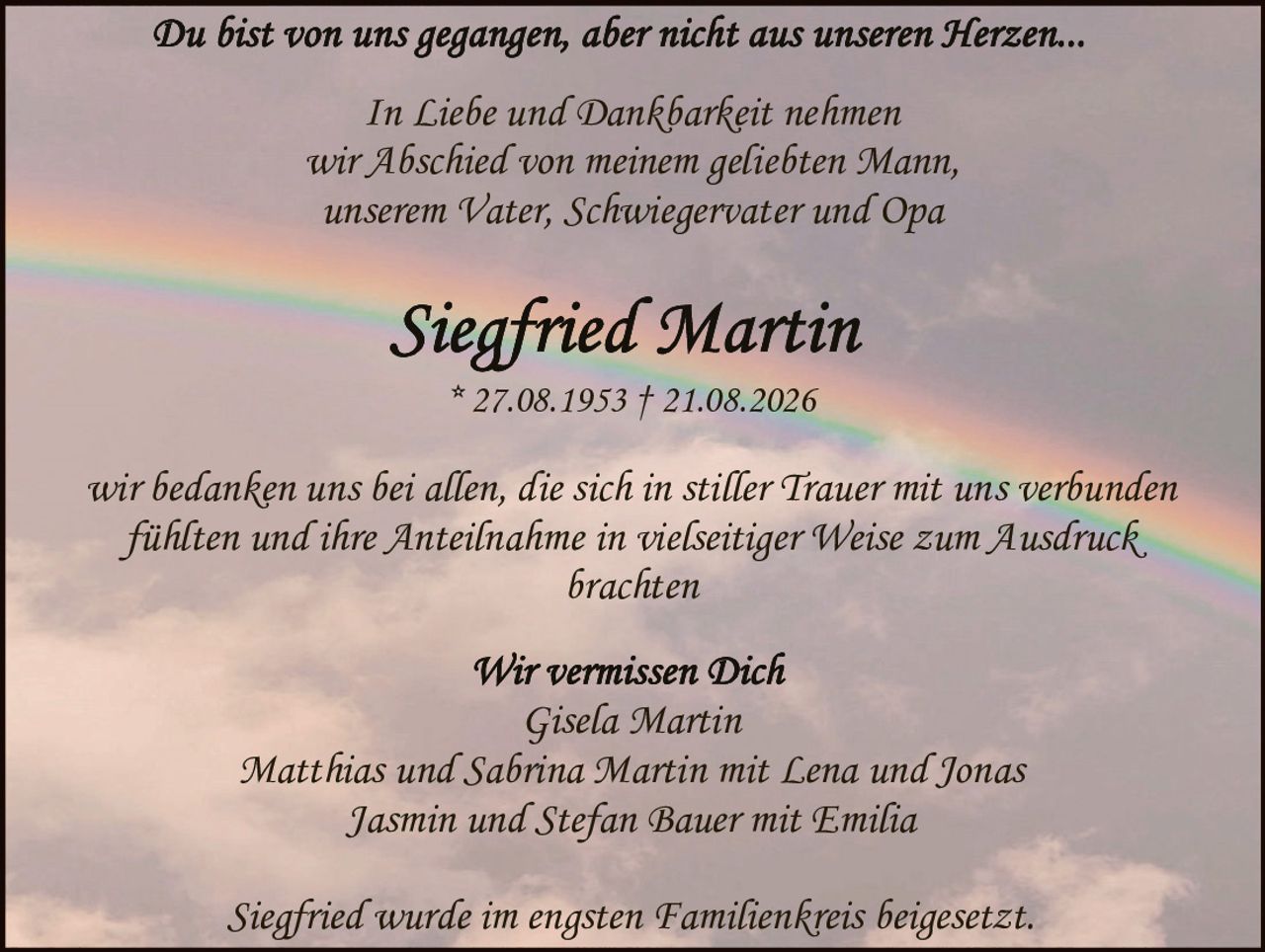 <p>Du bist von uns gegangen, aber nicht aus unseren Herzen...</p>

<p>In Liebe und Dankbarkeit nehmen wir Abschied von meinem geliebten Mann, unserem Vater, Schwiegervater und Opa</p>

<p><strong>Siegfried Martin</strong><br>
* 27.08.1953 † 21.08.2026</p>

<p>wir bedanken uns bei allen, die sich in stiller Trauer mit uns verbunden fühlten und ihre Anteilnahme in vielseitiger Weise zum Ausdruck brachten</p>

<p>Wir vermissen Dich<br>
Gisela Martin<br>
Matthias und Sabrina Martin mit Lena und Jonas<br>
Jasmin und Stefan Bauer mit Emilia</p>

<p>Siegfried wurde im engsten Familienkreis beiggesetzt.</p>