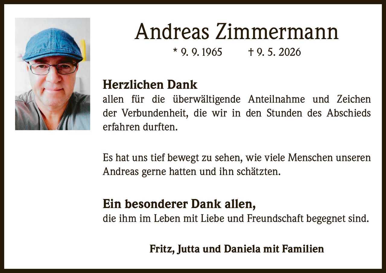 <p><strong>Andreas Zimmermann</strong><br/>* 9. 9. 1965<br/>† 9. 5. 2026</p>

<p><strong>Herzlichen Dank</strong><br/>allen für die überwältigende Anteilnahme und Zeichen der Verbundenheit, die wir in den Stunden des Abschieds erfahren durften.</p>

<p>Es hat uns tief bewegt zu sehen, wie viele Menschen unseren Andreas gerne hatten und ihn schätzten.</p>

<p><strong>Ein besonderer Dank allen,</strong><br/>die ihm im Leben mit Liebe und Freundschaft begegnet sind.</p>

<p><strong>Fritz, Jutta und Daniela mit Familien</strong></p>