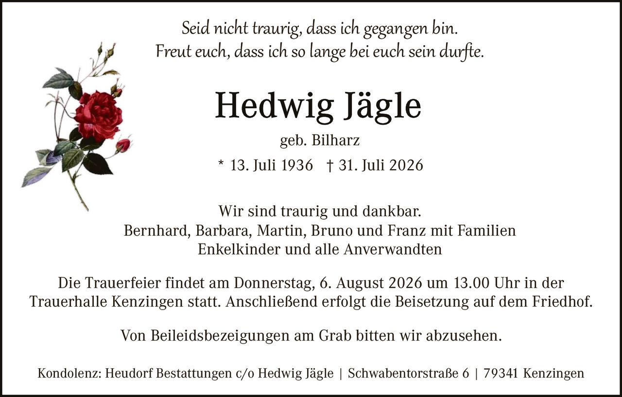 <p><i>Seid nicht traurig, dass ich gegangen bin.<br>Freut euch, dass ich so lange bei euch sein durfte.</i></p><p><strong>Hedwig Jägle</strong></p><p>geb. Bilharz</p><p>* 13. Juli 1936  † 31. Juli 2026</p><p>Wir sind traurig und dankbar.<br>Bernhard, Barbara, Martin, Bruno und Franz mit Familien<br>Enkelkinder und alle Anverwandten</p><p>Die Trauerfeier findet am Donnerstag, 6. August 2026 um 13.00 Uhr in der Trauerhalle Kenzingen statt. Anschließend erfolgt die Beisetzung auf dem Friedhof.</p><p>Von Beileidsbezeigungen am Grab bitten wir abzusehen.</p><p>Kondolenz: Heudorf Bestattungen c/o Hedwig Jägle | Swabentorstraße 6 | 79341 Kenzingen</p>