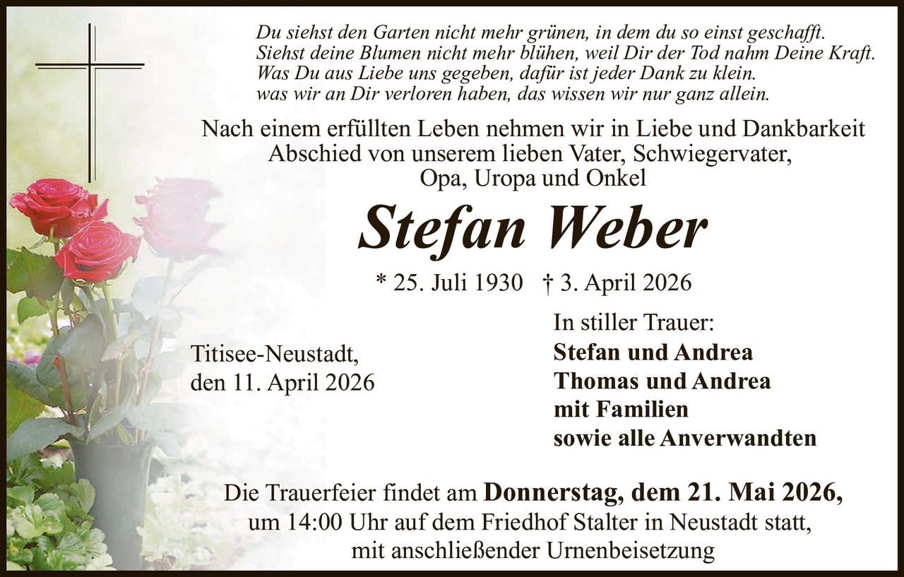 Du siehst den Garten nicht mehr grünen, in dem du so einst geschafft.
Siehst deine Blumen nicht mehr blühen, weil Dir der Tod nahm Deine Kraft.
Was Du aus Liebe uns gegeben, dafür ist jeder Dank zu klein.
was wir an Dir verloren haben, das wissen wir nur ganz allein.

Nach einem erfüllten Leben nehmen wir in Liebe und Dankbarkeit
Abschied von unserem lieben Vater, Schwiegervater,
Opa, Uropa und Onkel

Stefan Weber
* 25. Juli 1930 † 3. April 2026

Titisee-Neustadt,
den 11. April 2026

In stiller Trauer:
Stefan und Andrea
Thomas und Andrea
mit Familien
sowie alle Anverwandten

Die Trauerfeier findet am Donnerstag, dem 21. Mai 2026,
um 14:00 Uhr auf dem Friedhof Stalter in Neustadt statt,
mit anschließender Urnenbeisetzung