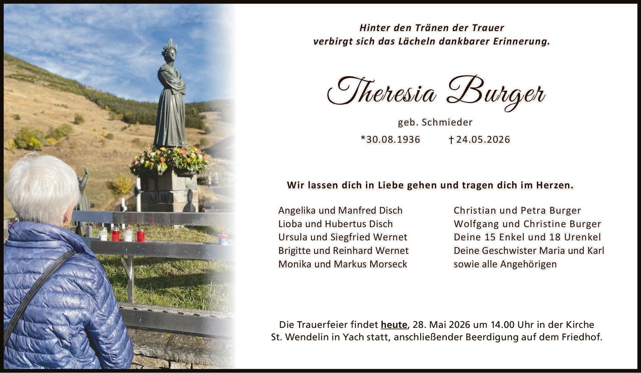 <p>Hinter den Tränen der Trauer<br>verbirgt sich das Lächeln dankbarer Erinnerung.</p><p><strong>Theresia Burger</strong><br>geb. Schmieder<br>*30.08.1936 †24.05.2026</p><p>Wir lassen dich in Liebe gehen und tragen dich im Herzen.</p><p>Angelika und Manfred Disch<br>Lioba und Hubertus Disch<br>Ursula und Siegfried Wernet<br>Brigitte und Reinhard Wernet<br>Monika und Markus Morseck</p><p>Christian und Petra Burger<br>Wolfgang und Christine Burger<br>Deine 15 Enkel und 18 Urenkel<br>Deine Geschwister Maria und Karl<br>sowie alle Angehörigen</p><p>Die Trauerfeier findet <strong>heute</strong>, 28. Mai 2026 um 14.00 Uhr in der Kirche St. Wendelin in Yach statt, anschließender Beerdigung auf dem Friedhof.</p>
