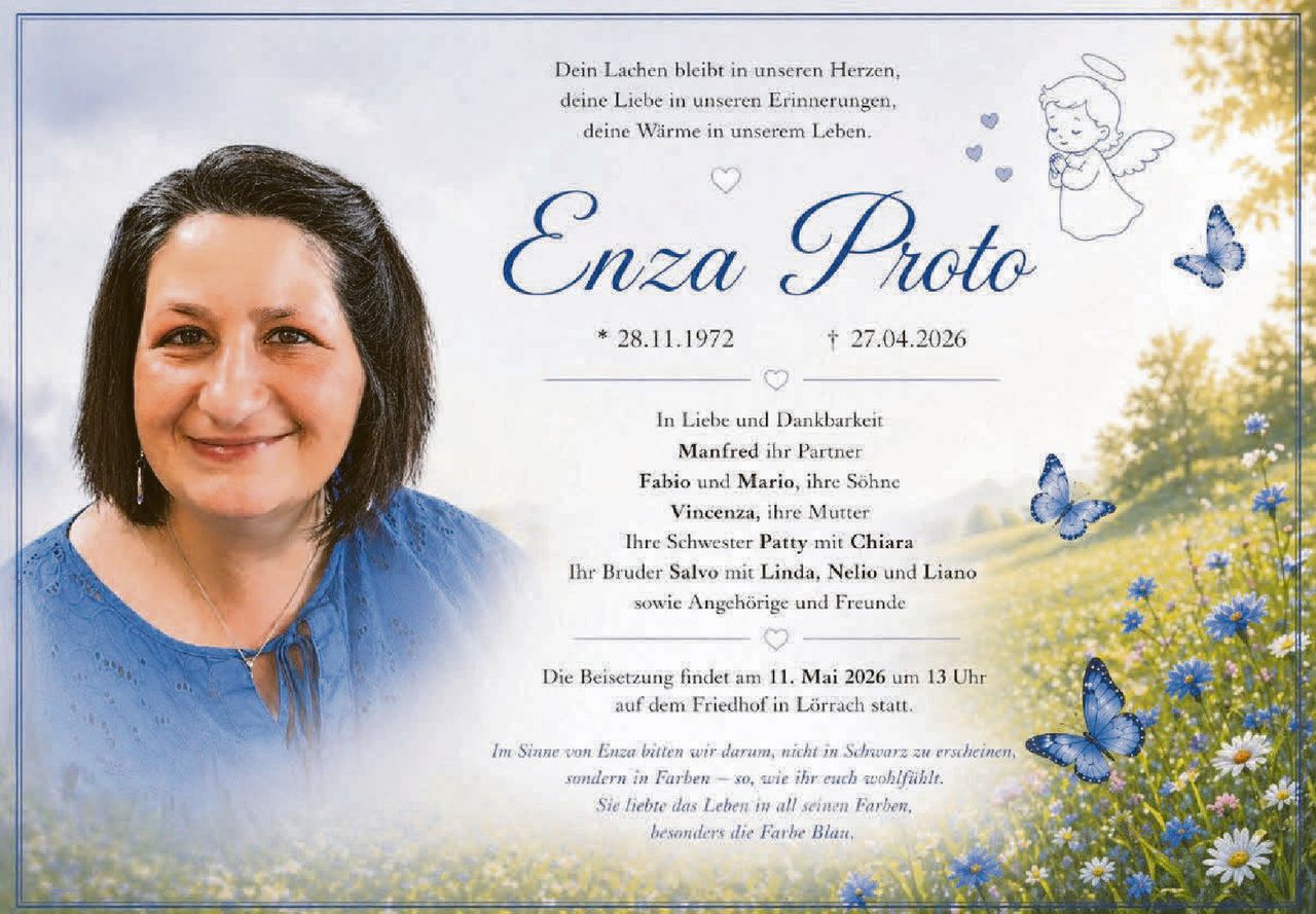 <p><i>Dein Lachen bleibt in unseren Herzen, deine Liebe in unseren Erinnerungen, deine Wärme in unserem Leben.</i></p><p><strong>Enza Proto</strong><br>* 28.11.1972 &nbsp; † 27.04.2026</p><p><strong>In Liebe und Dankbarkeit</strong><br>Manfred ihr Partner<br>Fabio und Mario, ihre Söhne<br>Vincenza, ihre Mutter<br>Ihre Schwester <strong>Patty</strong> mit <strong>Chiara</strong><br>Ihr Bruder <strong>Salvo</strong> mit <strong>Linda, Nelio</strong> und <strong>Liano</strong><br>sowie Angehörige und Freunde</p><p>Die Beisetzung findet am 11. <strong>Mai 2026</strong> um 13 Uhr auf dem Friedhof in Lörrach statt.</p><p><i>Im Sinne von Enza bitten wir darum, nicht in Schwarz zu erscheinen, sondern in Farben – so wie ihr euch wohlfühlt. Sie liebte das Leben in all seinen Farben, besonders die Farbe Blau.</i></p>