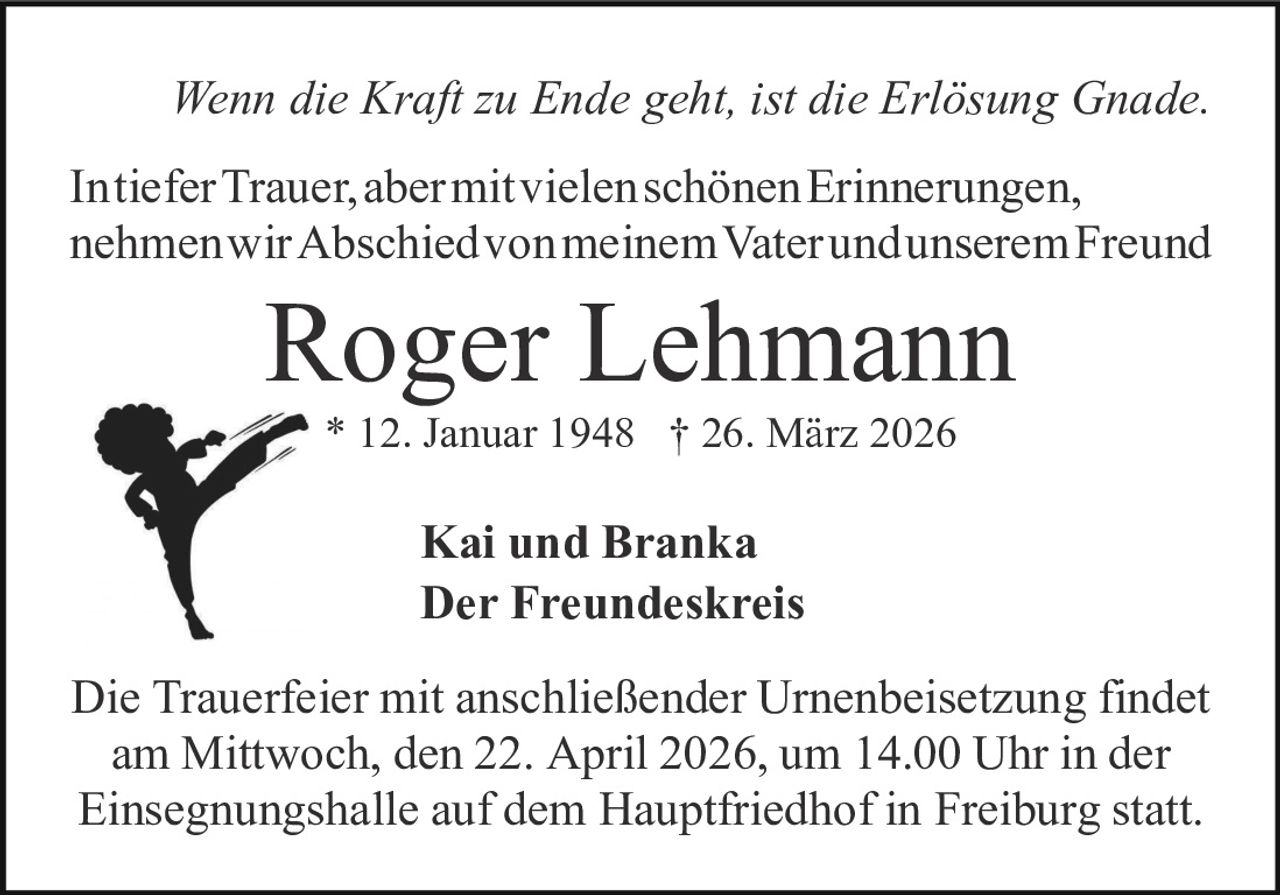Wenn die Kraft zu Ende geht, ist die Erlösung Gnade.
IntieferTrauer,abermitvielenschönenErinnerungen,
nehmenwirAbschiedvonmeinemVaterundunseremFreund

Roger Lehmann
* 12. Januar 1948 † 26. März 2026

Kai und Branka
Der Freundeskreis
Die Trauerfeier mit anschließender Urnenbeisetzung findet
am Mittwoch, den 22. April 2026, um 14.00 Uhr in der
Einsegnungshalle auf dem Hauptfriedhof in Freiburg statt.