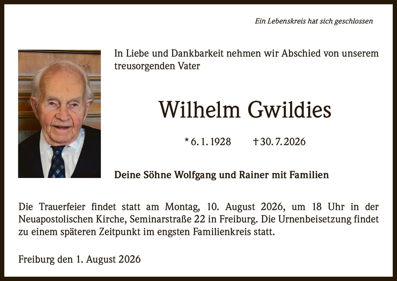 <i>Ein Lebenskreis hat sich geschlossen</i><br><br>In Liebe und Dankbarkeit nehmen wir Abschied von unserem treusorgenden Vater<br><br><strong>Wilhelm Gwildies</strong><br>* 6. 1. 1928 † 30. 7. 2026<br><br>Deine Söhne Wolfgang und Rainer mit Familien<br><br>Die Trauerfeier findet statt am Montag, 10. August 2026, um 18 Uhr in der Neuapostolischen Kirche, Seminarstraße 22 in Freiburg. Die Urnenbeisetzung findet zu einem späteren Zeitpunkt im engsten Familienkreis statt.<br><br>Freiburg den 1. August 2026