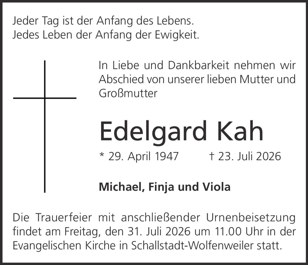 <p>Jeder Tag ist der Anfang des Lebens.<br>Jedes Leben der Anfang der Ewigkeit.</p><p>In Liebe und Dankbarkeit nehmen wir Abschied von unserer lieben Mutter und Großmutter</p><p><strong>Edelgard Kah</strong><br>* 29. April 1947 † 23. Juli 2026</p><p>Michael, Finja und Viola</p><p>Die Trauerfeier mit anschließender Urnenbeisetzung findet am Freitag, den 31. Juli 2026 um 11.00 Uhr in der Evangelischen Kirche in Schallstadt-Wolfenweiler statt.</p>