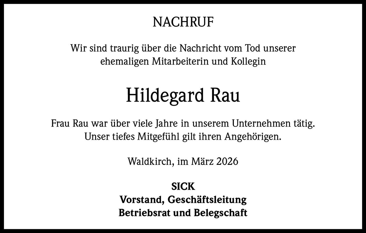 NACHRUF
Wir sind traurig über die Nachricht vom Tod unserer
ehemaligen Mitarbeiterin und Kollegin

Hildegard Rau
Frau Rau war über viele Jahre in unserem Unternehmen tätig.
Unser tiefes Mitgefühl gilt ihren Angehörigen.
Waldkirch, im März 2026
SICK
Vorstand, Geschäftsleitung
Betriebsrat und Belegschaft