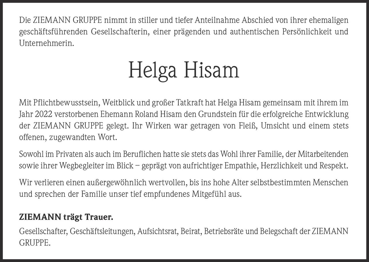 <p>Die ZIEMANN GRUPPE nimmt in stiller und tiefer Anteilnahme Abschied von ihrer ehemaligen geschäftsführenden Gesellschafterin, einer prägenden und authentischen Persönlichkeit und Unternehmerin.</p>

<p>Mit Pflichtbewusstsein, Weitblick und großer Tatkraft hat Helga Hisam gemeinsam mit ihrem im Jahr 2022 verstorbenen Ehemann Roland Hisam den Grundstein für die erfolgreiche Entwicklung der ZIEMANN GRUPPE gelegt. Ihr Wirken war getragen von Fleiß, Umsicht und einem stets offenen, zugewandten Wort.</p>

<p>Sowohl im Privaten als auch im Beruflichen hatte sie stets das Wohl ihrer Familie, der Mitarbeitenden sowie ihrer Wegbegleiter im Blick – geprägt von aufrichtiger Empathie, Herzlichkeit und Respekt.</p>

<p>Wir verlieren einen außergewöhnlich wertvollen, bis ins hohe Alter selbstbestimmten Menschen und sprechen der Familie unser tief empfundenes Mitgefühl aus.</p>

<p><strong>ZIEMANN trägt Trauer.</strong></p>

<p>Gesellschafter, Geschäftsleitungen, Aufsichtsrat, Beirat, Betriebsräte und Belegschaft der ZIEMANN GRUPPE.</p>