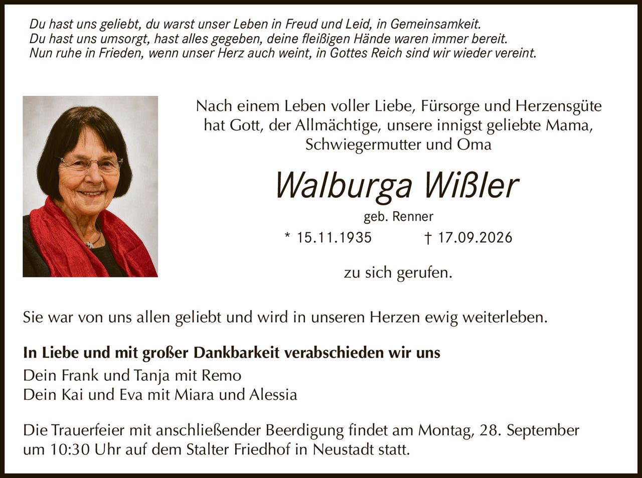 <p>Nach einem Leben voller Liebe, Fürsorge und Herzensgüte hat Gott, der Allmächtige, unsere innigst geliebte Mama, Schwiegermutter und Oma</p>

<p>Walburga Wißler<br>geb. Renner<br>* 15.11.1935 † 17.09.2026</p>

<p>zu sich gerufen.</p>

<p><i>Du hast uns geliebt, du warst unser Leben in Freud und Leid, in Gemeinsamkeit.<br>Du hast uns umsorgt, hast alles gegeben, deine fleißigen Hände waren immer bereit.<br>Nun ruhe in Frieden, wenn unser Herz auch weint, in Gottes Reich sind wir wieder vereint.</i></p>

<p>Sie war von uns allen geliebt und wird in unseren Herzen ewig weiterleben.</p>

<p><strong>In Liebe und mit großer Dankbarkeit verabschieden wir uns</strong><br>Dein Frank und Tanja mit Remo<br>Dein Kai und Eva mit Miara und Alessia</p>

<p>Die Trauerfeier mit anschließender Beerdigung findet am Montag, 28. September um 10:30 Uhr auf dem Stalter Friedhof in Neustadt statt.</p>