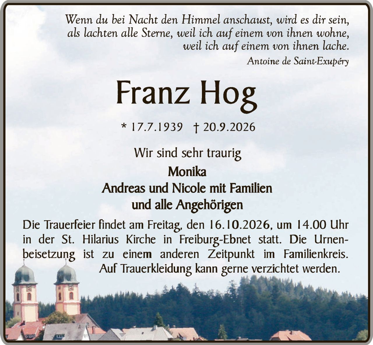 <i>Wenn du bei Nacht den Himmel anschaust, wird es dir sein, als lachten alle Sterne, weil ich auf einem von ihnen wohne, weil ich auf einem von ihnen lache.</i><br><br>Antoine de Saint-Exupéry<br><br><strong>Franz Hog</strong><br>* 17.7.1939 † 20.9.2026<br><br>Wir sind sehr traurig<br><strong>Monika</strong><br>Andreas und Nicole mit Familien<br>und alle Angehörigen<br><br>Die Trauerfeier findet am Freitag, den 16.10.2026, um 14.00 Uhr in der St. Hilarius Kirche in Freiburg-Ebnet statt. Die Urnenbeisetzung ist zu einem anderen Zeitpunkt im Familienkreis. Auf Trauerkleidung kann gerne verzichtet werden.