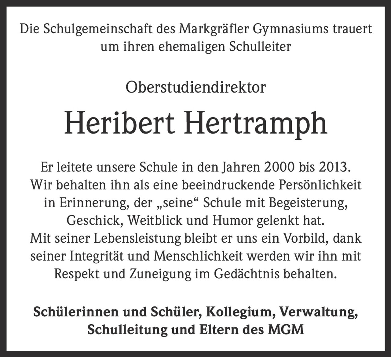 <p>Die Schulgemeinschaft des Markgräfler Gymnasiums trauert um ihren ehemaligen Schulleiter</p>

<p>Oberstudiendirektor</p>

<p><strong>Heribert Hertramph</strong></p>

<p>Er leitete unsere Schule in den Jahren 2000 bis 2013. Wir behalten ihn als eine beeindruckende Persönlichkeit in Erinnerung, der „seine" Schule mit Begeisterung, Geschick, Weitblick und Humor gelenkt hat. Mit seiner Lebensleistung bleibt er uns ein Vorbild, dank seiner Integrität und Menschlichkeit werden wir ihn mit Respekt und Zuneigung im Gedächtnis behalten.</p>

<p><strong>Schülerinnen und Schüler, Kollegium, Verwaltung, Schulleitung und Eltern des MGM</strong></p>