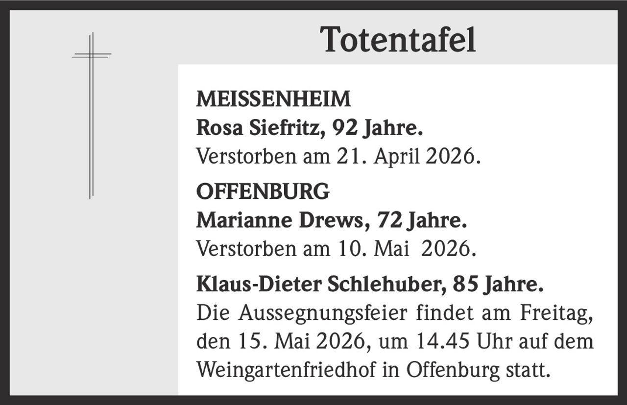 <p><strong>Totentafel</strong></p><p><strong>MEISSENHEIM</strong><br>Rosa Siefritz, 92 Jahre.<br>Verstorben am 21. April 2026.</p><p><strong>OFFENBURG</strong><br>Marianne Drews, 72 Jahre.<br>Verstorben am 10. Mai 2026.</p><p>Klaus-Dieter Schlehuber, 85 Jahre.<br>Die Aussegnungsfeier findet am Freitag,<br>den 15. Mai 2026, um 14.45 Uhr auf dem<br>Weingartenfriedhof in Offenburg statt.</p>