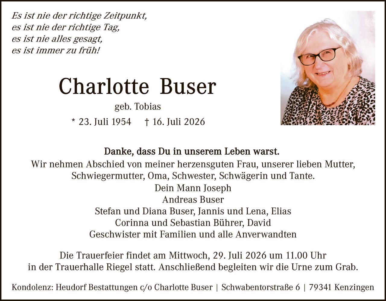 <p><i>Es ist nie der richtige Zeitpunkt, es ist nie der richtige Tag, es ist nie alles gesagt, es ist immer zu früh!</i></p>

<p><strong>Charlotte Buser</strong><br>geb. Tobias<br>* 23. Juli 1954    † 16. Juli 2026</p>

<p>Danke, dass Du in unserem Leben warst.</p>

<p>Wir nehmen Abschied von meiner herzensguten Frau, unserer lieben Mutter, Schwiegermutter, Oma, Schwester, Schwägerin und Tante.<br>Dein Mann Joseph<br>Andreas Buser<br>Stefan und Diana Buser, Jannis und Lena, Elias<br>Corinna und Sebastian Bührer, David<br>Geschwister mit Familien und alle Angewandten</p>

<p>Die Trauerfeier findet am Mittwoch, 29. Juli 2026 um 11.00 Uhr in der Trauerhalle Riegel statt. Anschließend begleiten wir die Urne zum Grab.</p>

<p>Kondolenz: Heudorf Bestattungen c/o Charlotte Buser | Schwabentorstraße 6 | 79341 Kenzingen</p>
