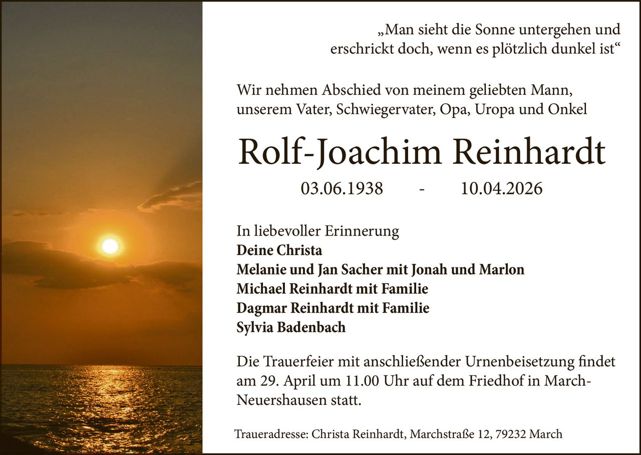 „Man sieht die Sonne untergehen und
erschrickt doch, wenn es plötzlich dunkel ist“
Wir nehmen Abschied von meinem geliebten Mann,
unserem Vater, Schwiegervater, Opa, Uropa und Onkel

Rolf-Joachim Reinhardt
03.06.1938

-

10.04.2026

In liebevoller Erinnerung
Deine Christa
Melanie und Jan Sacher mit Jonah und Marlon
Michael Reinhardt mit Familie
Dagmar Reinhardt mit Familie
Sylvia Badenbach
Die Trauerfeier mit anschließender Urnenbeisetzung findet
am 29. April um 11.00 Uhr auf dem Friedhof in MarchNeuershausen statt.
Traueradresse: Christa Reinhardt, Marchstraße 12, 79232 March