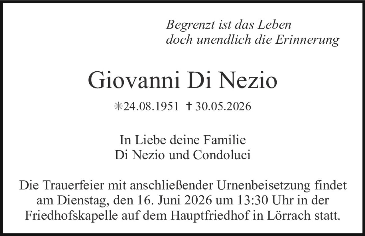 <p><i>Begrenzt ist das Leben<br>doch unendlich die Erinnerung</i></p><p><strong>Giovanni Di Nezio</strong><br>*24.08.1951 † 30.05.2026</p><p>In Liebe deine Familie<br>Di Nezio und Condoluci</p><p>Die Trauerfeier mit anschließender Urnenbeisetzung findet am Dienstag, den 16. Juni 2026 um 13:30 Uhr in der Friedhofskapelle auf dem Hauptfriedhof in Lörrach statt.</p>