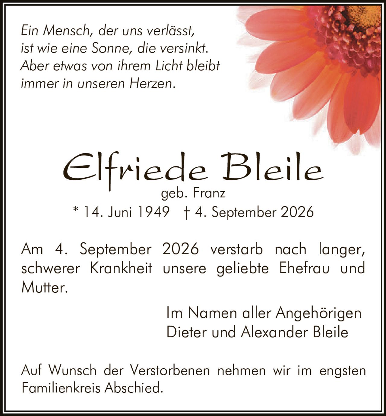 <p><i>Ein Mensch, der uns verlässt, ist wie eine Sonne, die versinkt. Aber etwas von ihrem Licht bleibt immer in unseren Herzen</i></p><p>Am 4. September 2026 verstarb nach langer, schwerer Krankheit unsere geliebte Ehefrau und Mutter.</p><p><strong>Elfriede Bleile geb. Franz</strong><br>* 14. Juni 1949 † 4. September 2026</p><p>Im Namen aller Angehörigen<br>Dieter und Alexander Bleile</p><p>Auf Wunsch der Verstorbenen nehmen wir im engsten Familienkreis Abschied.</p>