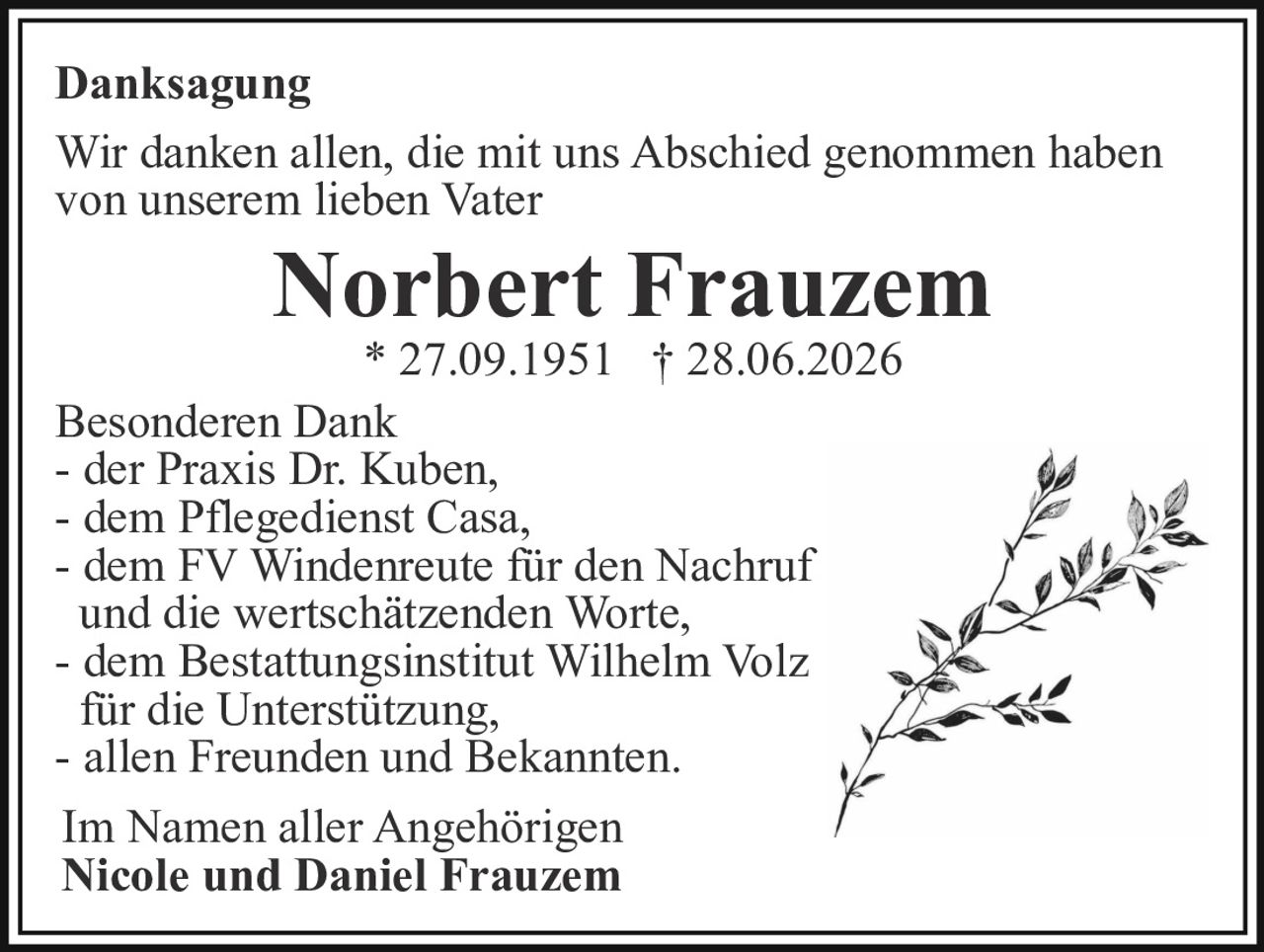<strong>Danksagung</strong><br><br><p>Wir danken allen, die mit uns Abschied genommen haben von unserem lieben Vater</p><br><p><strong>Norbert Frauzem</strong><br>* 27.09.1951 † 28.06.2026</p><br><p><strong>Besonderen Dank</strong><br>- der Praxis Dr. Kuben,<br>- dem Pflegedienst Casa,<br>- dem FV Windenreute für den Nachruf und die wertschätzenden Worte,<br>- dem Bestattungsinstitut Wilhelm Volz für die Unterstützung,<br>- allen Freunden und Bekannten.</p><br><p>Im Namen aller Angehörigen<br><strong>Nicole und Daniel Frauzem</strong></p>