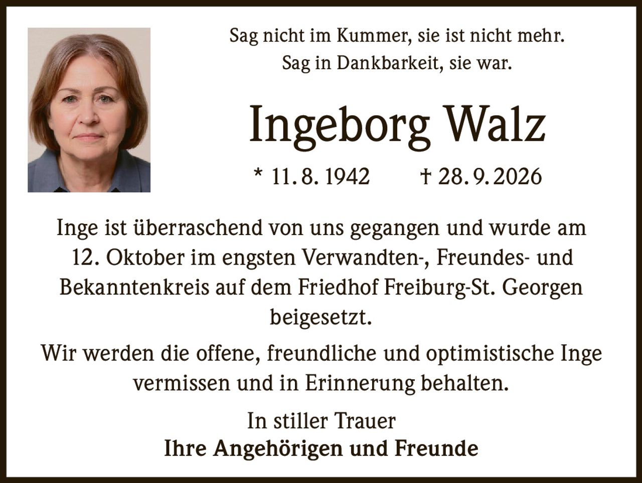 <p>Sag nicht im Kummer, sie ist nicht mehr.<br>Sag in Dankbarkeit, sie war.</p>

<p><strong>Ingeborg Walz</strong><br>* 11. 8. 1942 † 28. 9. 2026</p>

<p>Inge ist überraschend von uns gegangen und wurde am 12. Oktober im engsten Verwandten-, Freundes- und Bekanntenkreis auf dem Friedhof Freiburg-St. Georgen beigesetzt.</p>

<p>Wir werden die offene, freundliche und optimistische Inge vermissen und in Erinnerung behalten.</p>

<p>In stiller Trauer<br>Ihre Angehörigen und Freunde</p>