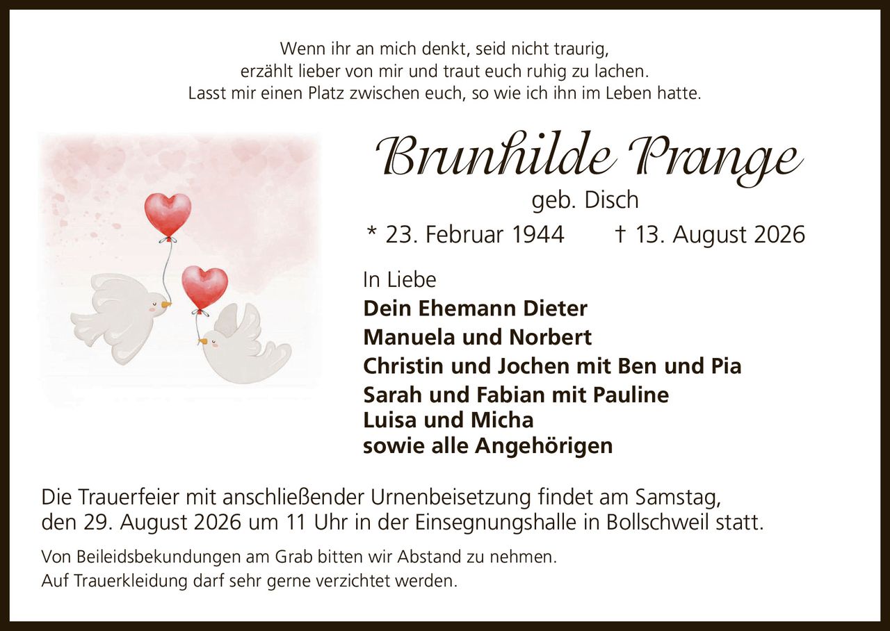 <p>Wenn ihr an mich denkt, seid nicht traurig, erzählt lieber von mir und traut euch ruhig zu lachen. Lasst mir einen Platz zwischen euch, so wie ich ihn im Leben hatte.</p><p><strong>Brunhilde Prange</strong> geb. Disch<br>* 23. Februar 1944 † 13. August 2026</p><p>In Liebe<br><strong>Dein Ehemann Dieter</strong><br>Manuela und Norbert<br>Christin und Jochen mit Ben und Pia<br>Sarah und Fabian mit Pauline<br>Luisa und Micha<br>sowie alle Angehörigen</p><p>Die Trauerfeier mit anschließender Urnenbeisetzung findet am Samstag, den 29. August 2026 um 11 Uhr in der Einsegnungshalle in Bollschweil statt.</p><p>Von Beileidsbekundungen am Grab bitten wir Abstand zu nehmen.<br>Auf Trauerkleidung darf sehr gerne verzichtet werden.</p>
